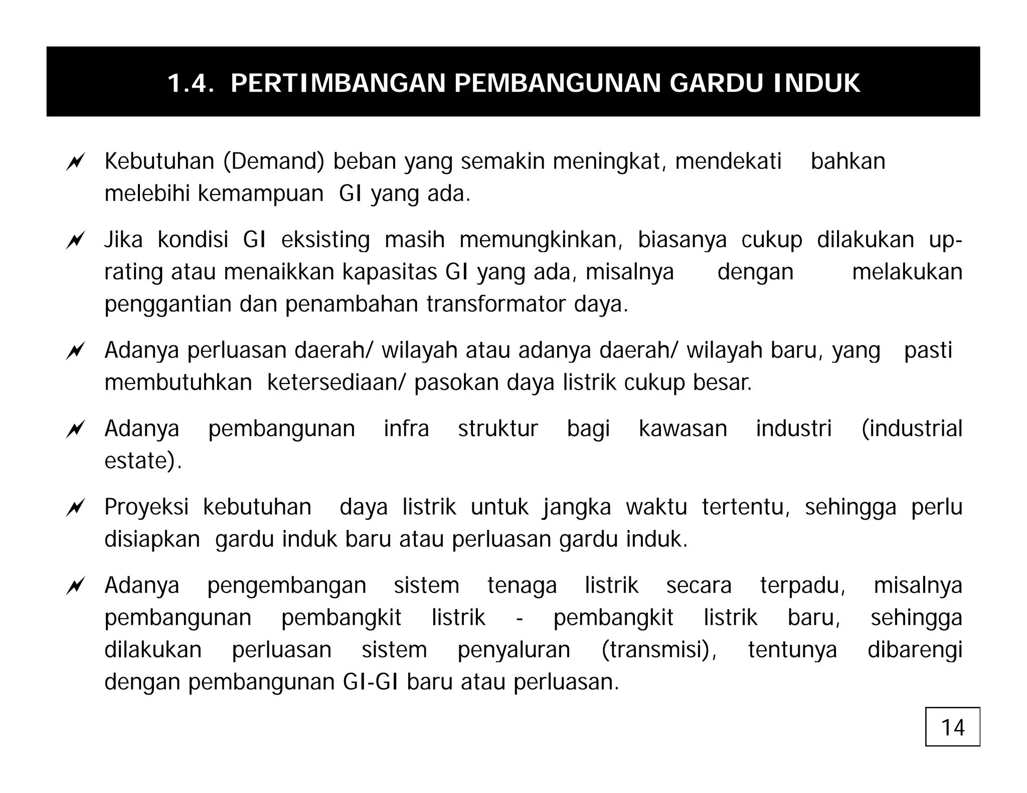 1.4. PERTIMBANGAN PEMBANGUNAN GARDU INDUK
a Kebutuhan (Demand) beban yang semakin meningkat, mendekati bahkan
melebihi kemampuan GI yang ada.
a Jika kondisi GI eksisting masih memungkinkan, biasanya cukup dilakukan up-
a Jika kondisi GI eksisting masih memungkinkan, biasanya cukup dilakukan up
rating atau menaikkan kapasitas GI yang ada, misalnya dengan melakukan
penggantian dan penambahan transformator daya.
a Adanya perluasan daerah/ wilayah atau adanya daerah/ wilayah baru yang pasti
a Adanya perluasan daerah/ wilayah atau adanya daerah/ wilayah baru, yang pasti
membutuhkan ketersediaan/ pasokan daya listrik cukup besar.
a Adanya pembangunan infra struktur bagi kawasan industri (industrial
estate).
a Proyeksi kebutuhan daya listrik untuk jangka waktu tertentu, sehingga perlu
disiapkan gardu induk baru atau perluasan gardu induk.
disiapkan gardu induk baru atau perluasan gardu induk.
a Adanya pengembangan sistem tenaga listrik secara terpadu, misalnya
pembangunan pembangkit listrik - pembangkit listrik baru, sehingga
dilakukan perluasan sistem penyaluran (transmisi) tentunya dibarengi
dilakukan perluasan sistem penyaluran (transmisi), tentunya dibarengi
dengan pembangunan GI-GI baru atau perluasan.
14
 