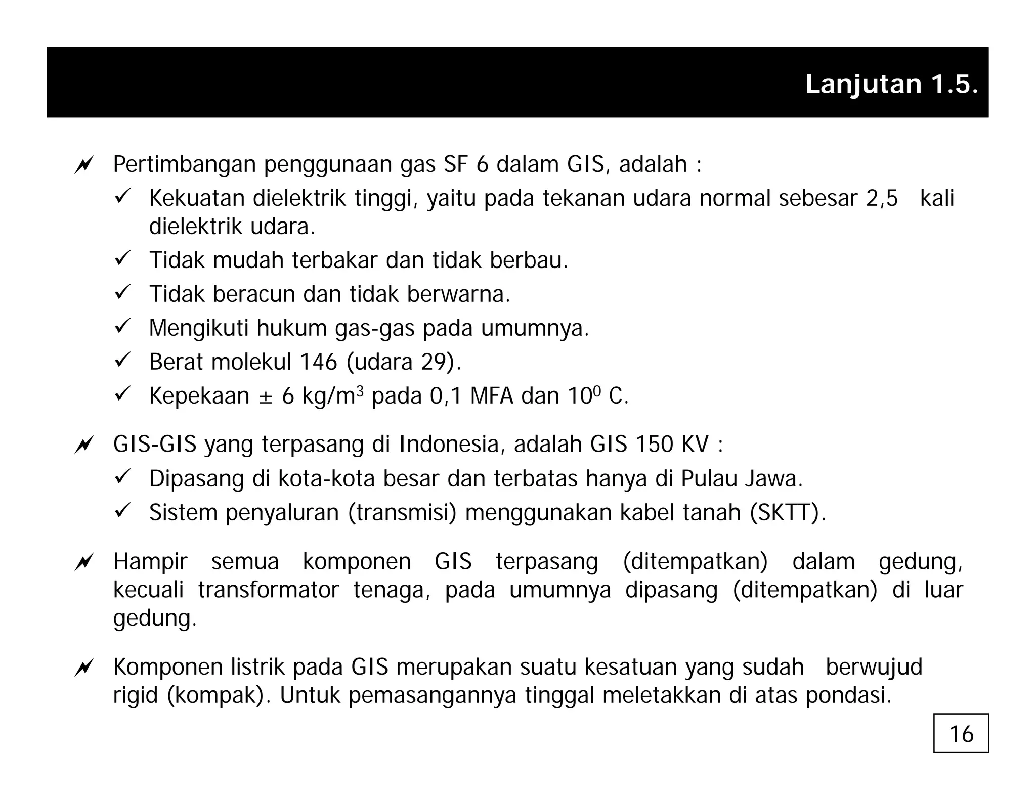 Lanjutan 1.5.
a Pertimbangan penggunaan gas SF 6 dalam GIS, adalah :
9 Kekuatan dielektrik tinggi, yaitu pada tekanan udara normal sebesar 2,5 kali
dielektrik udara.
9 Tidak mudah terbakar dan tidak berbau.
9 Tidak beracun dan tidak berwarna.
9 Mengikuti hukum gas-gas pada umumnya.
9 Berat molekul 146 (udara 29).
9 Kepekaan ± 6 kg/m3 pada 0,1 MFA dan 100 C.
a GIS-GIS yang terpasang di Indonesia, adalah GIS 150 KV :
a GIS GIS yang terpasang di Indonesia, adalah GIS 150 KV :
9 Dipasang di kota-kota besar dan terbatas hanya di Pulau Jawa.
9 Sistem penyaluran (transmisi) menggunakan kabel tanah (SKTT).
a Hampir semua komponen GIS terpasang (ditempatkan) dalam gedung,
kecuali transformator tenaga, pada umumnya dipasang (ditempatkan) di luar
gedung.
a Komponen listrik pada GIS merupakan suatu kesatuan yang sudah berwujud
rigid (kompak). Untuk pemasangannya tinggal meletakkan di atas pondasi.
16
 