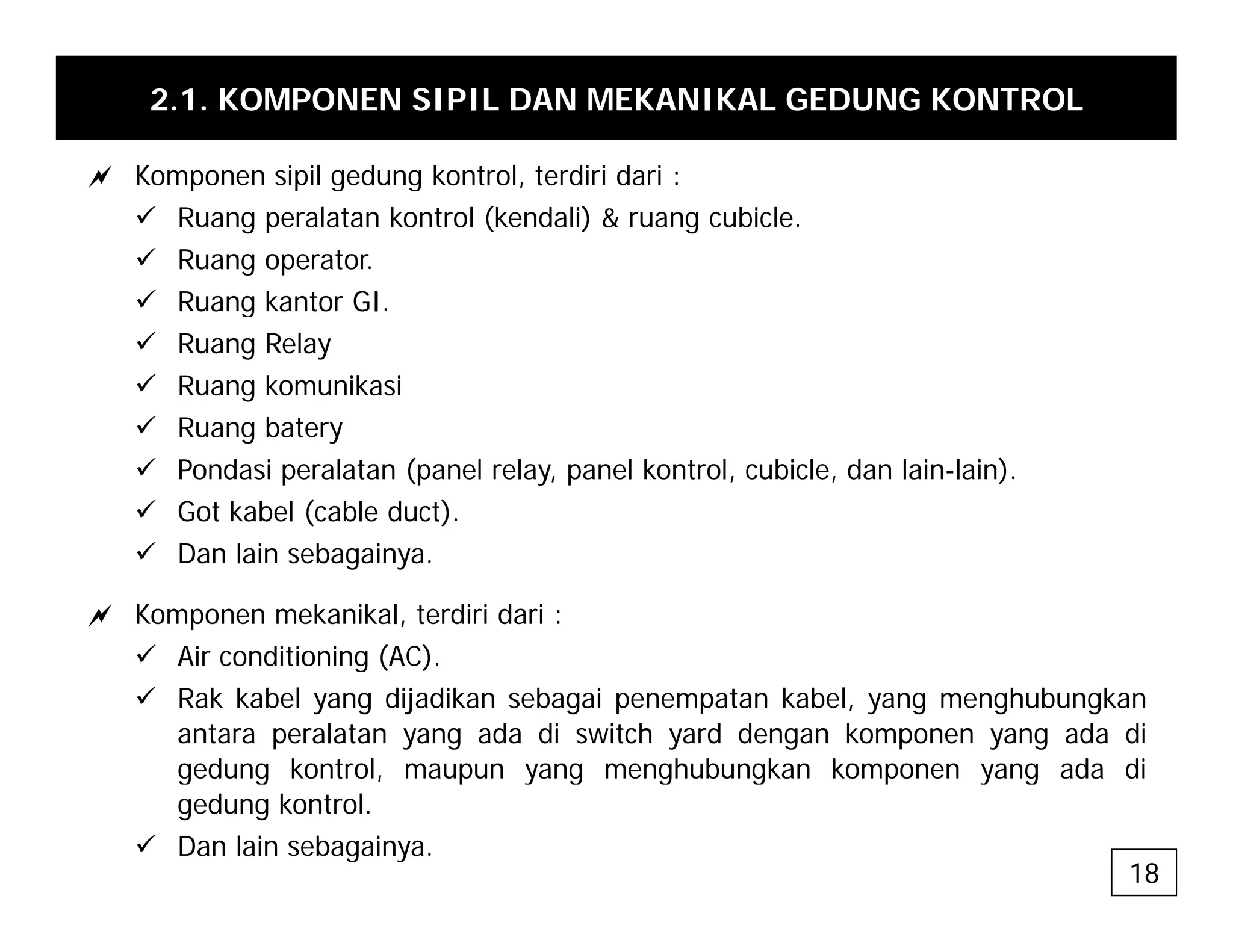 2.1. KOMPONEN SIPIL DAN MEKANIKAL GEDUNG KONTROL
a Komponen sipil gedung kontrol terdiri dari :
a Komponen sipil gedung kontrol, terdiri dari :
9 Ruang peralatan kontrol (kendali) & ruang cubicle.
9 Ruang operator.
9 R ang kanto GI
9 Ruang kantor GI.
9 Ruang Relay
9 Ruang komunikasi
9
9 Ruang batery
9 Pondasi peralatan (panel relay, panel kontrol, cubicle, dan lain-lain).
9 Got kabel (cable duct).
9 Dan lain sebagainya.
a Komponen mekanikal, terdiri dari :
9 Air conditioning (AC)
9 Air conditioning (AC).
9 Rak kabel yang dijadikan sebagai penempatan kabel, yang menghubungkan
antara peralatan yang ada di switch yard dengan komponen yang ada di
gedung kontrol, maupun yang menghubungkan komponen yang ada di
gedung kontrol, maupun yang menghubungkan komponen yang ada di
gedung kontrol.
9 Dan lain sebagainya.
18
 