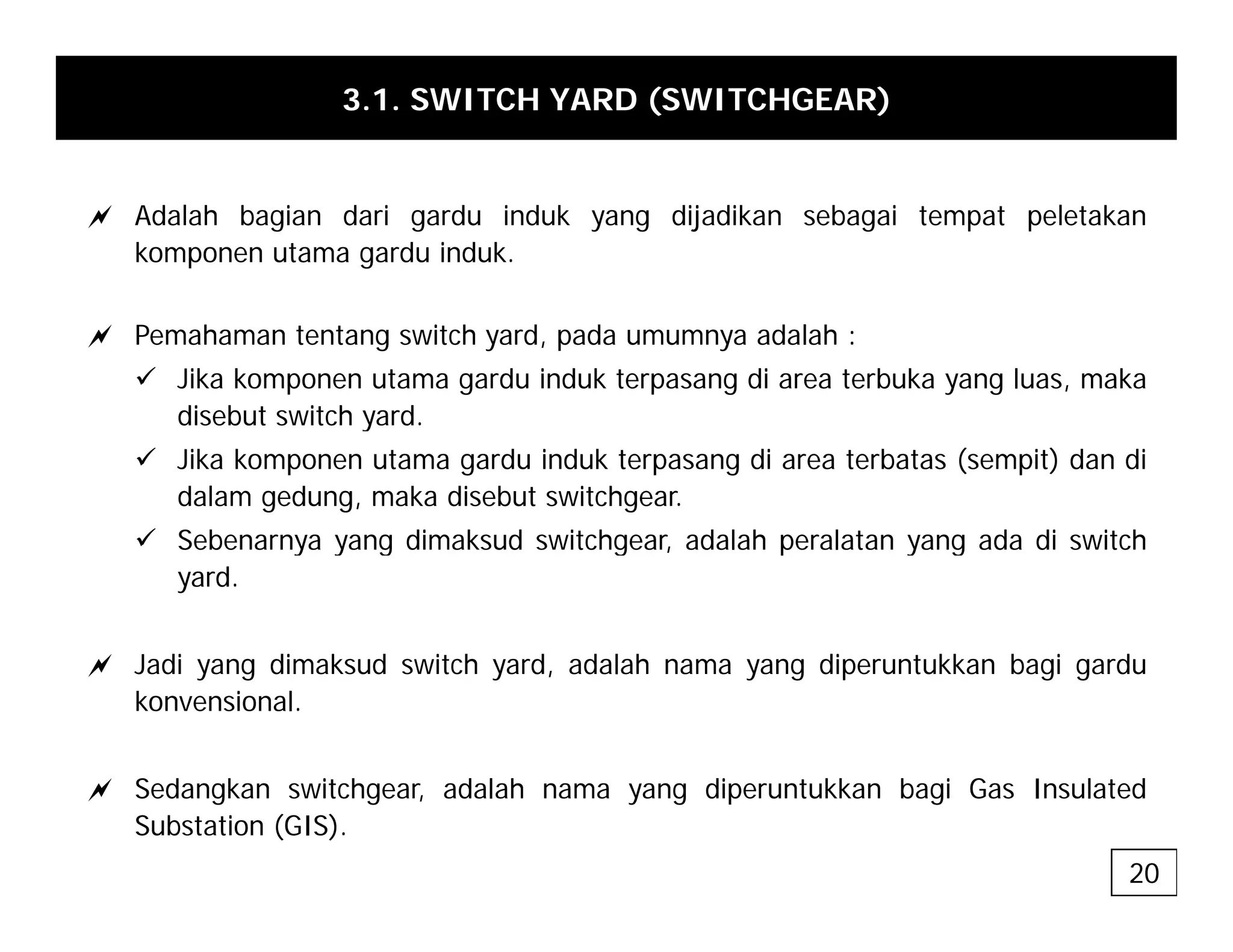3.1. SWITCH YARD (SWITCHGEAR)
a Adalah bagian dari gardu induk yang dijadikan sebagai tempat peletakan
komponen utama gardu induk.
a Pemahaman tentang switch yard, pada umumnya adalah :
9 Jika komponen utama gardu induk terpasang di area terbuka yang luas, maka
disebut switch yard
disebut switch yard.
9 Jika komponen utama gardu induk terpasang di area terbatas (sempit) dan di
dalam gedung, maka disebut switchgear.
9 Sebenarnya yang dimaksud switchgear adalah peralatan yang ada di switch
9 Sebenarnya yang dimaksud switchgear, adalah peralatan yang ada di switch
yard.
a J di di k d it h d d l h di t kk b i d
a Jadi yang dimaksud switch yard, adalah nama yang diperuntukkan bagi gardu
konvensional.
a Sedangkan switchgear, adalah nama yang diperuntukkan bagi Gas Insulated
Substation (GIS).
20
 