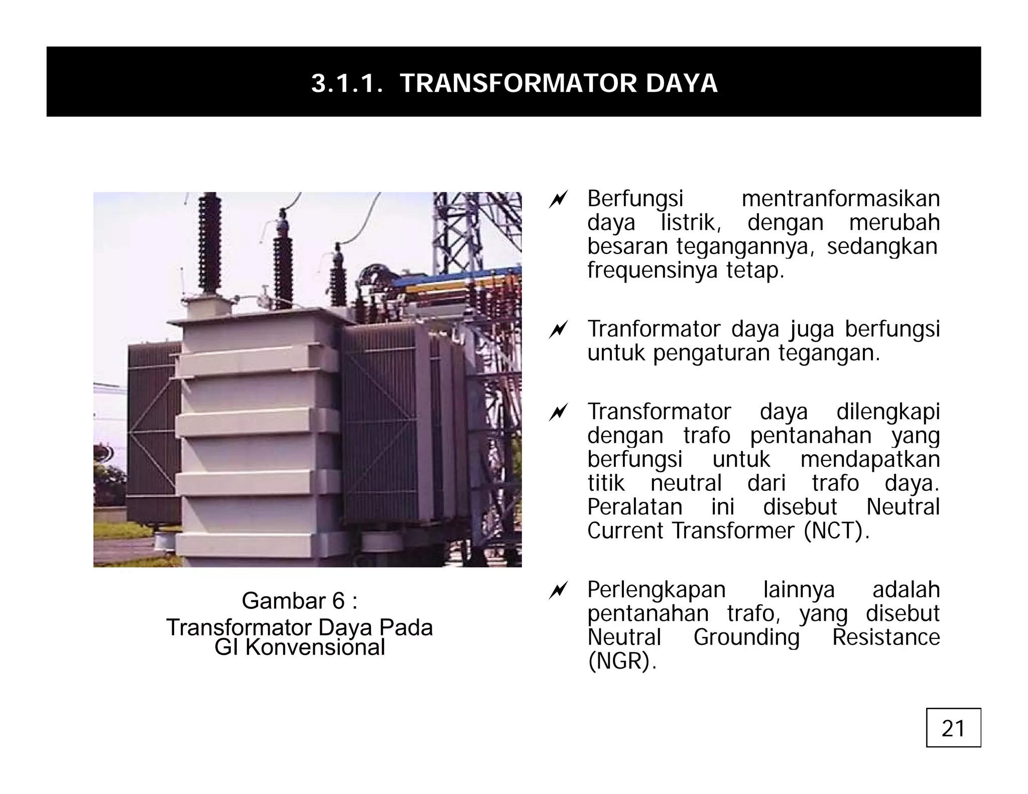 3.1.1. TRANSFORMATOR DAYA
a Berfungsi mentranformasikan
daya listrik, dengan merubah
besaran tegangannya sedangkan
besaran tegangannya, sedangkan
frequensinya tetap.
a Tranformator daya juga berfungsi
t k t t
untuk pengaturan tegangan.
a Transformator daya dilengkapi
dengan trafo pentanahan yang
g p y g
berfungsi untuk mendapatkan
titik neutral dari trafo daya.
Peralatan ini disebut Neutral
Current Transformer (NCT).
a Perlengkapan lainnya adalah
pentanahan trafo, yang disebut
Neutral Grounding Resistance
Gambar 6 :
Transformator Daya Pada
GI Konvensional g
(NGR).
GI Konvensional
21
 