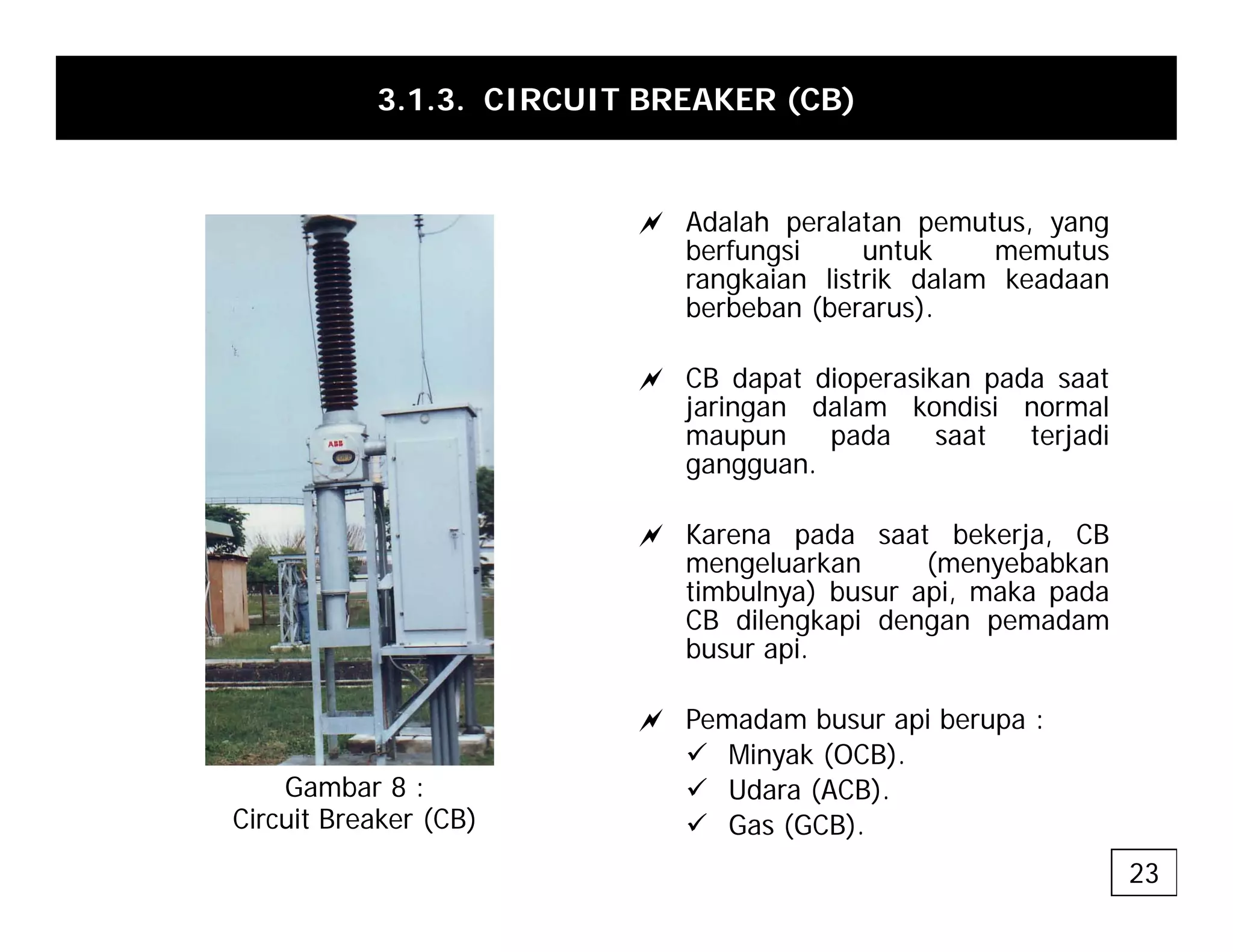 3.1.3. CIRCUIT BREAKER (CB)
a Adalah peralatan pemutus, yang
berfungsi untuk memutus
rangkaian listrik dalam keadaan
berbeban (berarus).
a CB dapat dioperasikan pada saat
jaringan dalam kondisi normal
jaringan dalam kondisi normal
maupun pada saat terjadi
gangguan.
a Karena pada saat bekerja CB
a Karena pada saat bekerja, CB
mengeluarkan (menyebabkan
timbulnya) busur api, maka pada
CB dilengkapi dengan pemadam
busur api.
busur api.
a Pemadam busur api berupa :
9 Minyak (OCB).
b 9 Udara (ACB).
9 Gas (GCB).
Gambar 8 :
Circuit Breaker (CB)
23
 