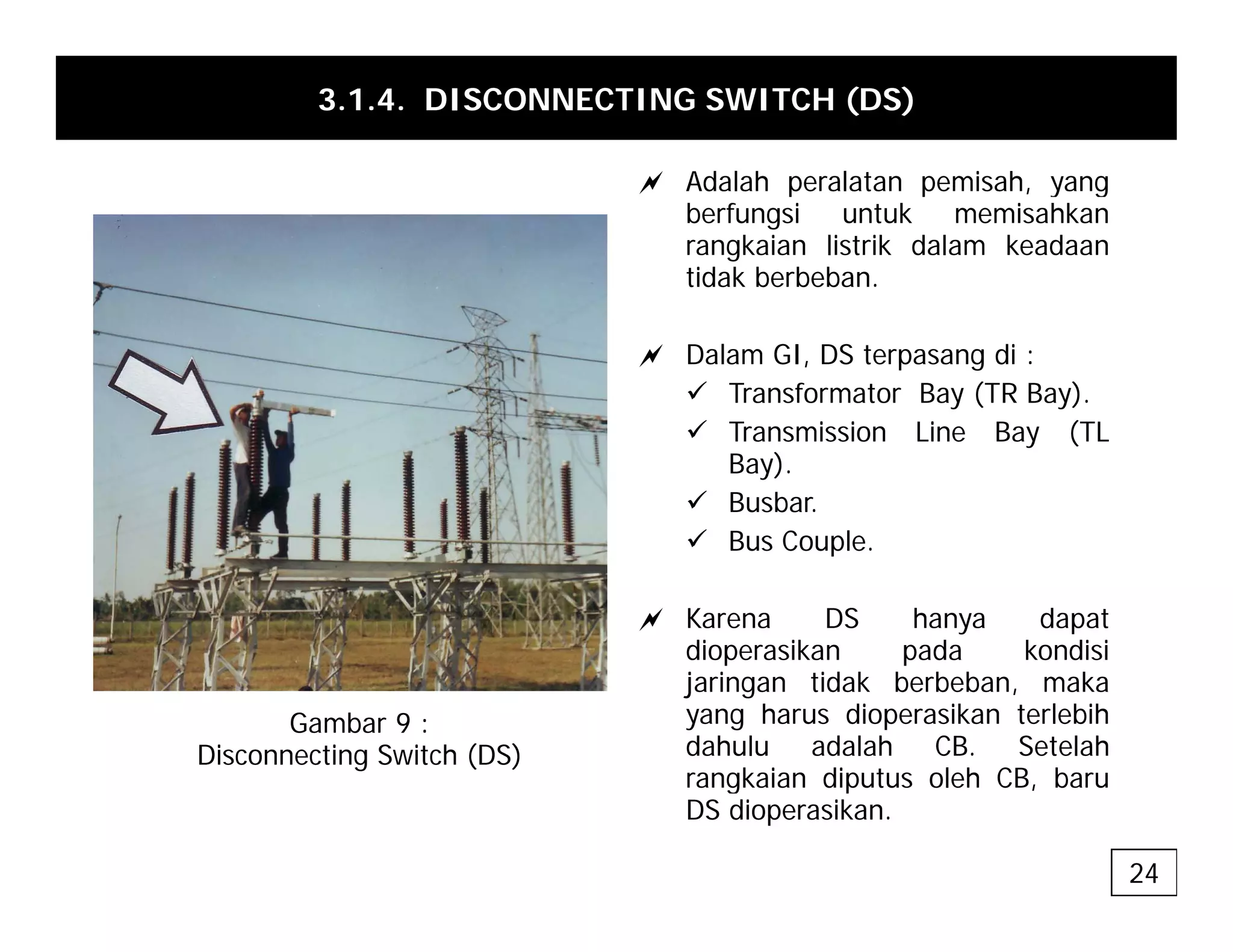 3.1.4. DISCONNECTING SWITCH (DS)
a Adalah peralatan pemisah yang
a Adalah peralatan pemisah, yang
berfungsi untuk memisahkan
rangkaian listrik dalam keadaan
tidak berbeban.
a Dalam GI, DS terpasang di :
9 Transformator Bay (TR Bay).
9 Transmission Line Bay (TL
Bay).
9 Busbar.
9 Bus Couple
9 Bus Couple.
a Karena DS hanya dapat
dioperasikan pada kondisi
dioperasikan pada kondisi
jaringan tidak berbeban, maka
yang harus dioperasikan terlebih
dahulu adalah CB. Setelah
rangkaian diputus oleh CB baru
Gambar 9 :
Disconnecting Switch (DS)
rangkaian diputus oleh CB, baru
DS dioperasikan.
24
 
