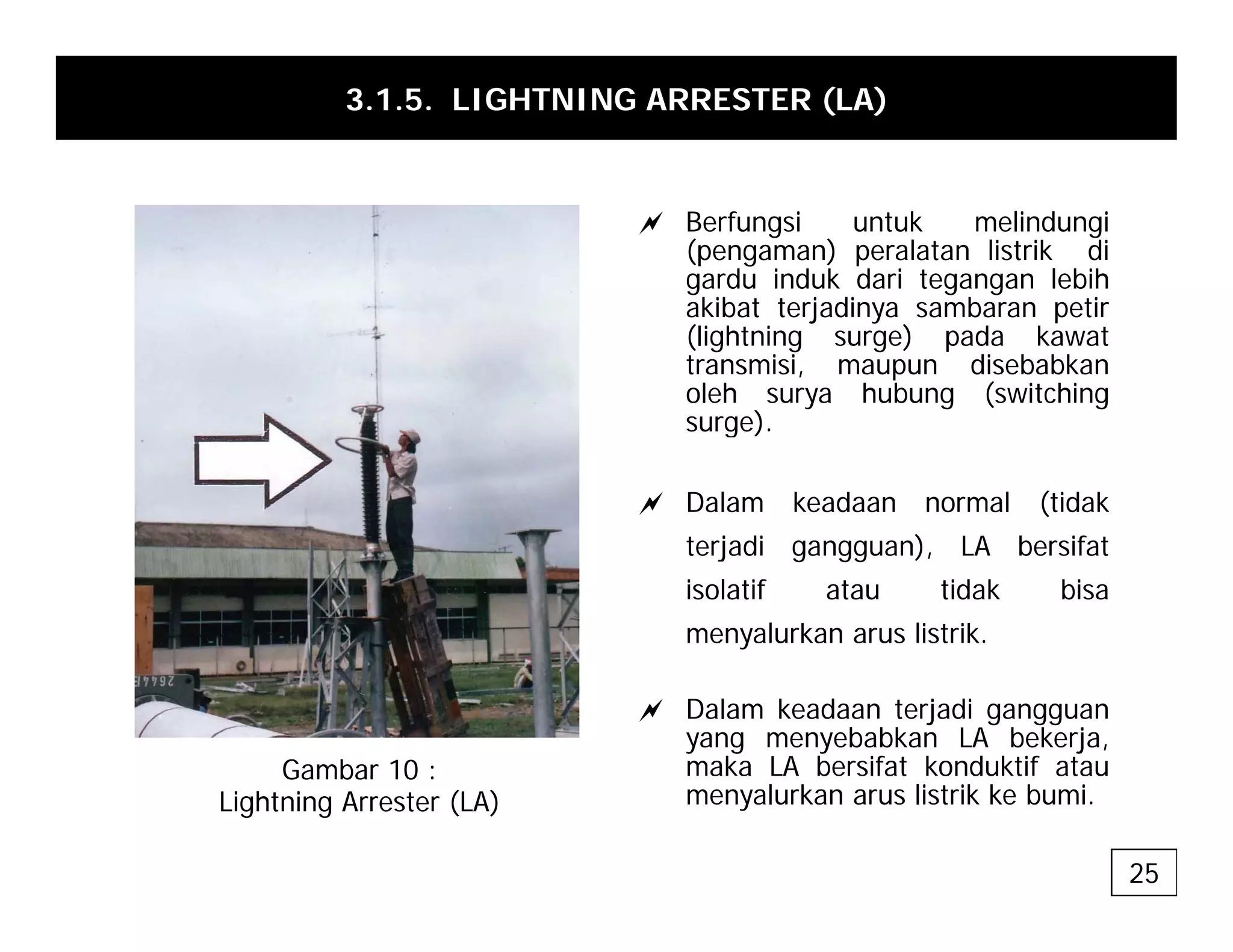 3.1.5. LIGHTNING ARRESTER (LA)
a Berfungsi untuk melindungi
(pengaman) peralatan listrik di
gardu induk dari tegangan lebih
akibat terjadinya sambaran petir
(lightning surge) pada kawat
transmisi, maupun disebabkan
oleh surya hubung (switching
s ge)
surge).
a Dalam keadaan normal (tidak
j di ) LA b if
terjadi gangguan), LA bersifat
isolatif atau tidak bisa
menyalurkan arus listrik.
a Dalam keadaan terjadi gangguan
yang menyebabkan LA bekerja,
maka LA bersifat konduktif atau
Gambar 10 : maka LA bersifat konduktif atau
menyalurkan arus listrik ke bumi.
Gambar 10 :
Lightning Arrester (LA)
25
 
