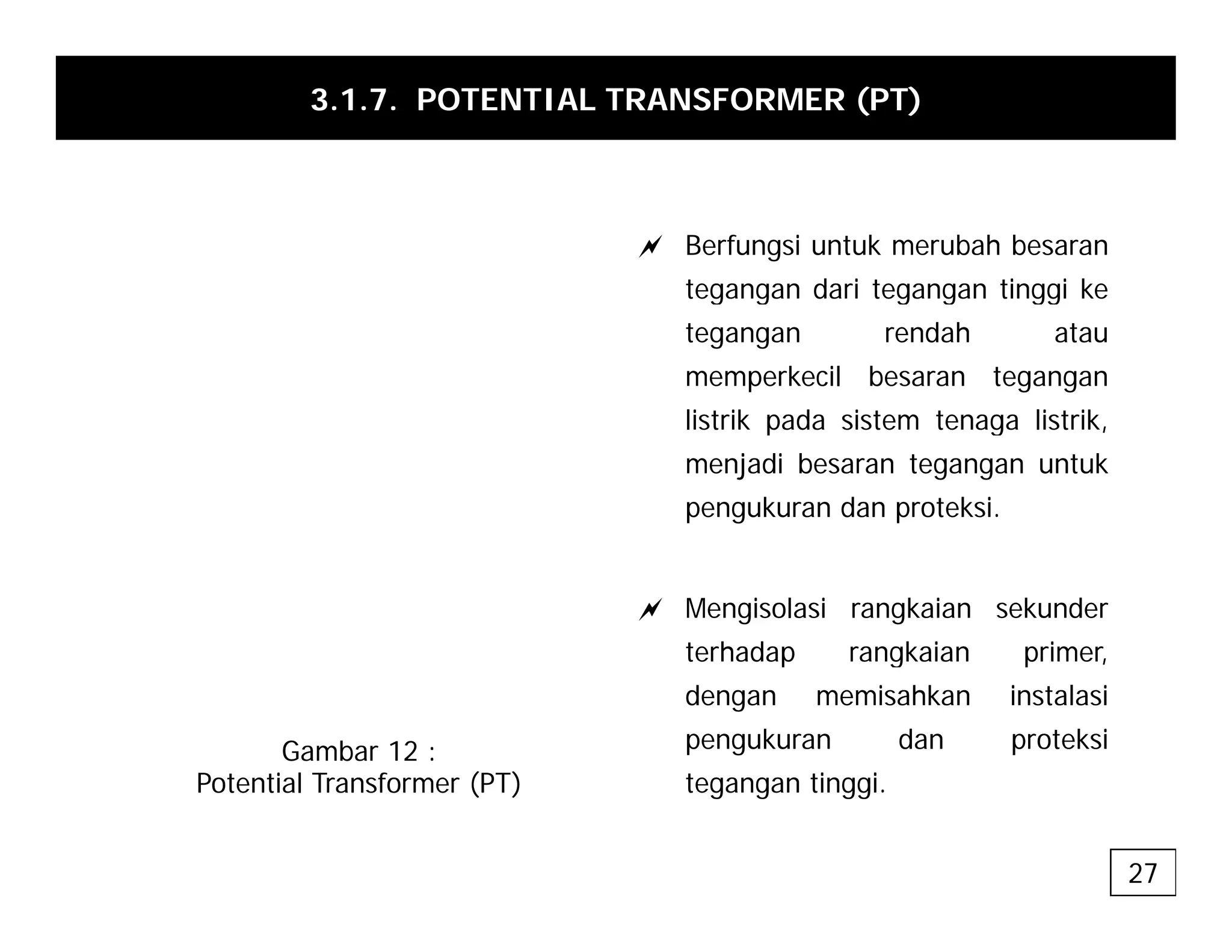 3.1.7. POTENTIAL TRANSFORMER (PT)
a Berfungsi untuk merubah besaran
tegangan dari tegangan tinggi ke
tegangan dari tegangan tinggi ke
tegangan rendah atau
memperkecil besaran tegangan
listrik pada sistem tenaga listrik
listrik pada sistem tenaga listrik,
menjadi besaran tegangan untuk
pengukuran dan proteksi.
a Mengisolasi rangkaian sekunder
terhadap rangkaian primer
terhadap rangkaian primer,
dengan memisahkan instalasi
pengukuran dan proteksi
t ti i
Gambar 12 :
P t ti l T f (PT) tegangan tinggi.
Potential Transformer (PT)
27
 