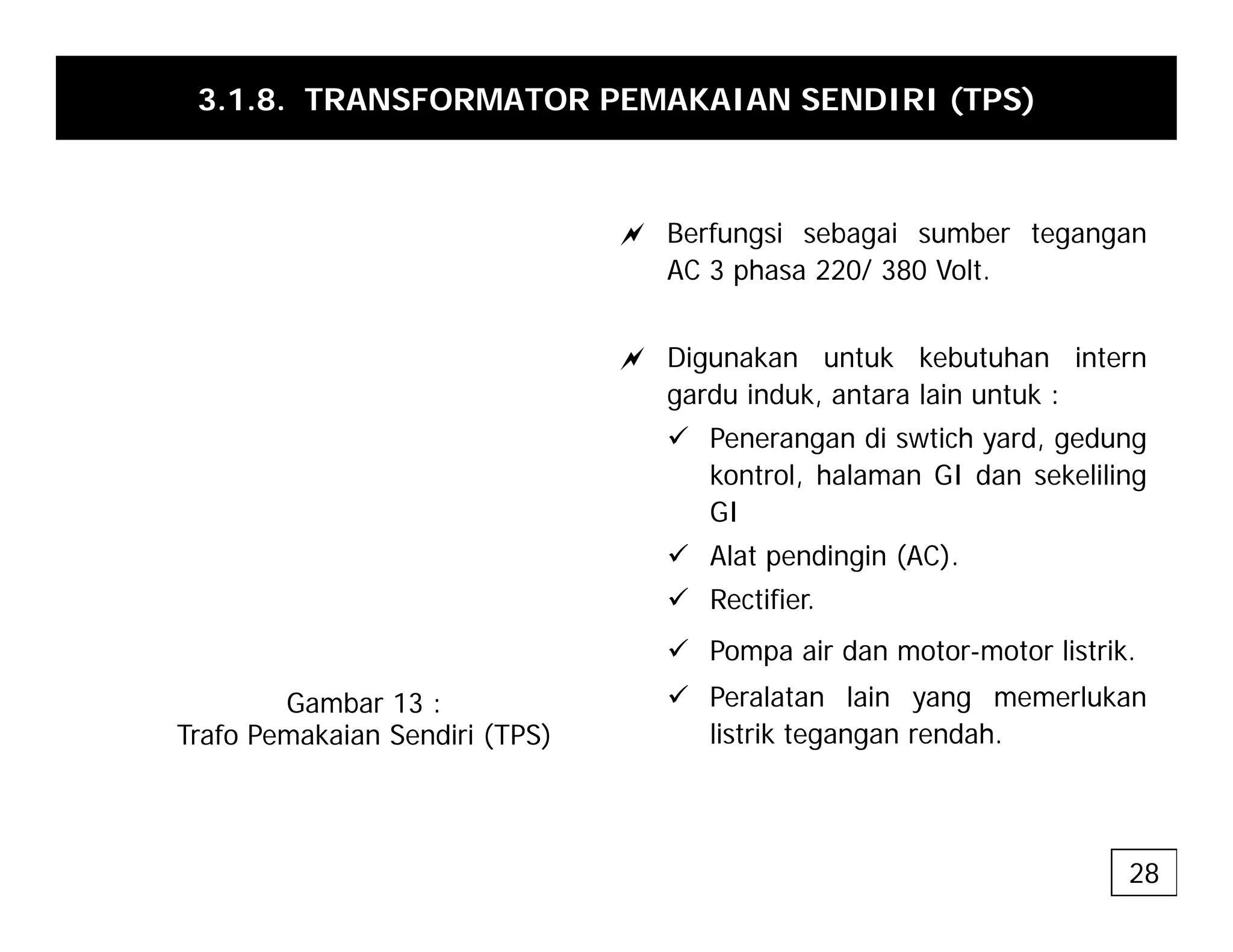 3.1.8. TRANSFORMATOR PEMAKAIAN SENDIRI (TPS)
a Berfungsi sebagai sumber tegangan
AC 3 phasa 220/ 380 Volt.
a Digunakan untuk kebutuhan intern
gardu induk, antara lain untuk :
9 Penerangan di swtich yard, gedung
kontrol, halaman GI dan sekeliling
GI
9 Alat pendingin (AC).
9 Rectifier.
9 Pompa air dan motor-motor listrik
Gambar 13 :
Trafo Pemakaian Sendiri (TPS)
9 Pompa air dan motor motor listrik.
9 Peralatan lain yang memerlukan
listrik tegangan rendah.
28
 