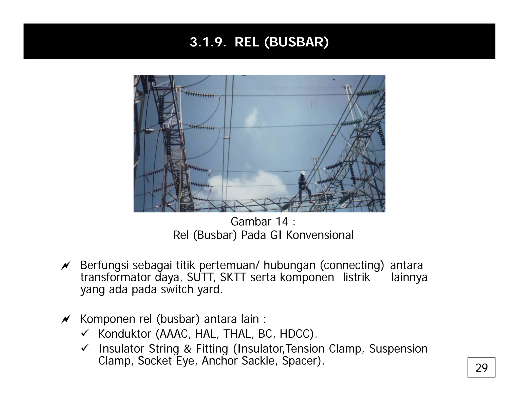 3.1.9. REL (BUSBAR)
Gambar 14 :
a Berfungsi sebagai titik pertemuan/ hubungan (connecting) antara
transformator daya SUTT SKTT serta komponen listrik lainnya
Rel (Busbar) Pada GI Konvensional
transformator daya, SUTT, SKTT serta komponen listrik lainnya
yang ada pada switch yard.
a Komponen rel (busbar) antara lain :
9 Konduktor (AAAC, HAL, THAL, BC, HDCC).
9 Insulator String & Fitting (Insulator,Tension Clamp, Suspension
Clamp, Socket Eye, Anchor Sackle, Spacer).
29
 