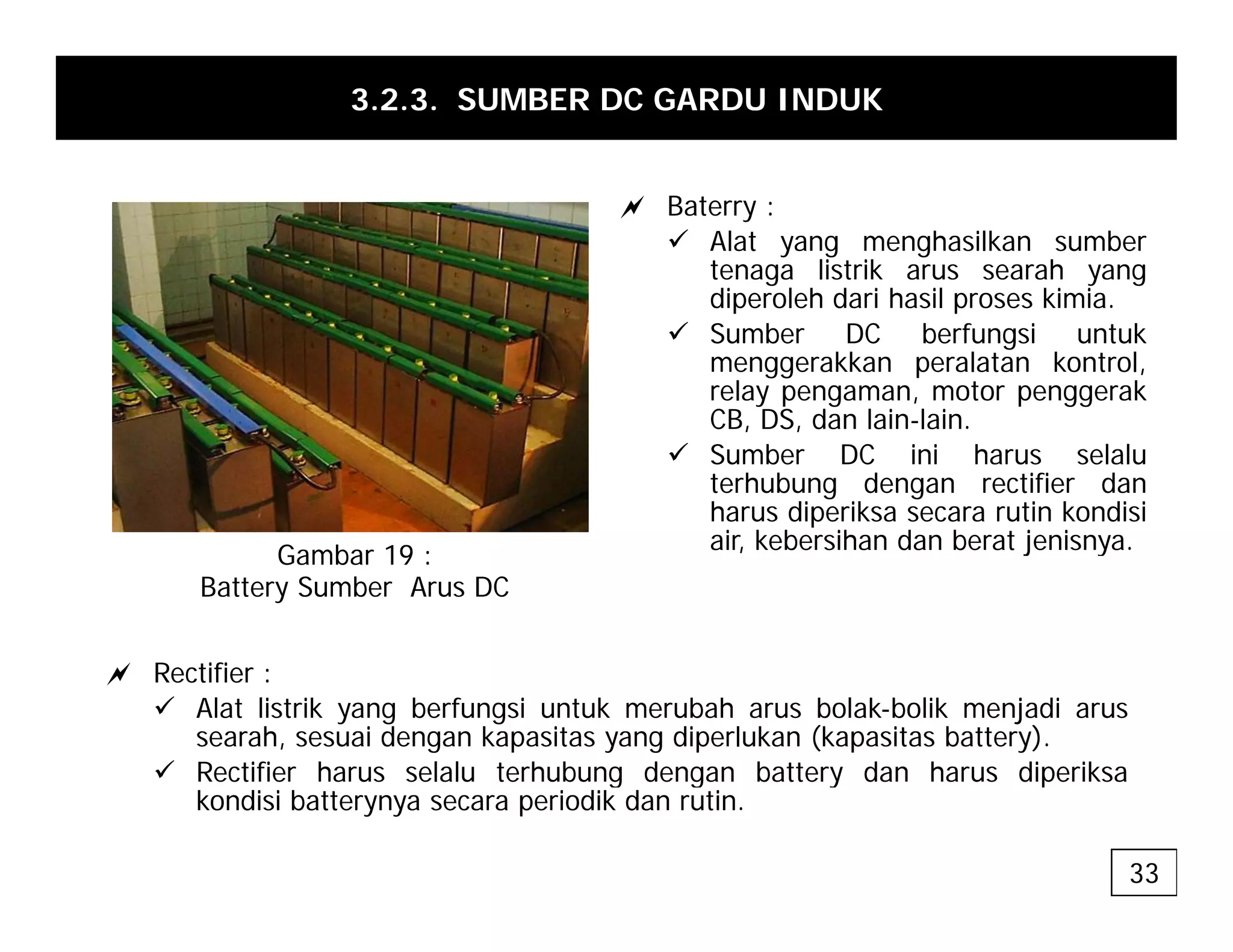 3.2.3. SUMBER DC GARDU INDUK
a Baterry :
9 Alat yang menghasilkan sumber
tenaga listrik arus searah yang
diperoleh dari hasil proses kimia
diperoleh dari hasil proses kimia.
9 Sumber DC berfungsi untuk
menggerakkan peralatan kontrol,
relay pengaman, motor penggerak
CB DS dan lain lain
CB, DS, dan lain-lain.
9 Sumber DC ini harus selalu
terhubung dengan rectifier dan
harus diperiksa secara rutin kondisi
air kebersihan dan berat jenisnya
air, kebersihan dan berat jenisnya.
Gambar 19 :
Battery Sumber Arus DC
a Rectifier :
9 Alat listrik yang berfungsi untuk merubah arus bolak-bolik menjadi arus
searah, sesuai dengan kapasitas yang diperlukan (kapasitas battery).
9 Rectifier harus selalu terhubung dengan battery dan harus diperiksa
9 Rectifier harus selalu terhubung dengan battery dan harus diperiksa
kondisi batterynya secara periodik dan rutin.
33
 
