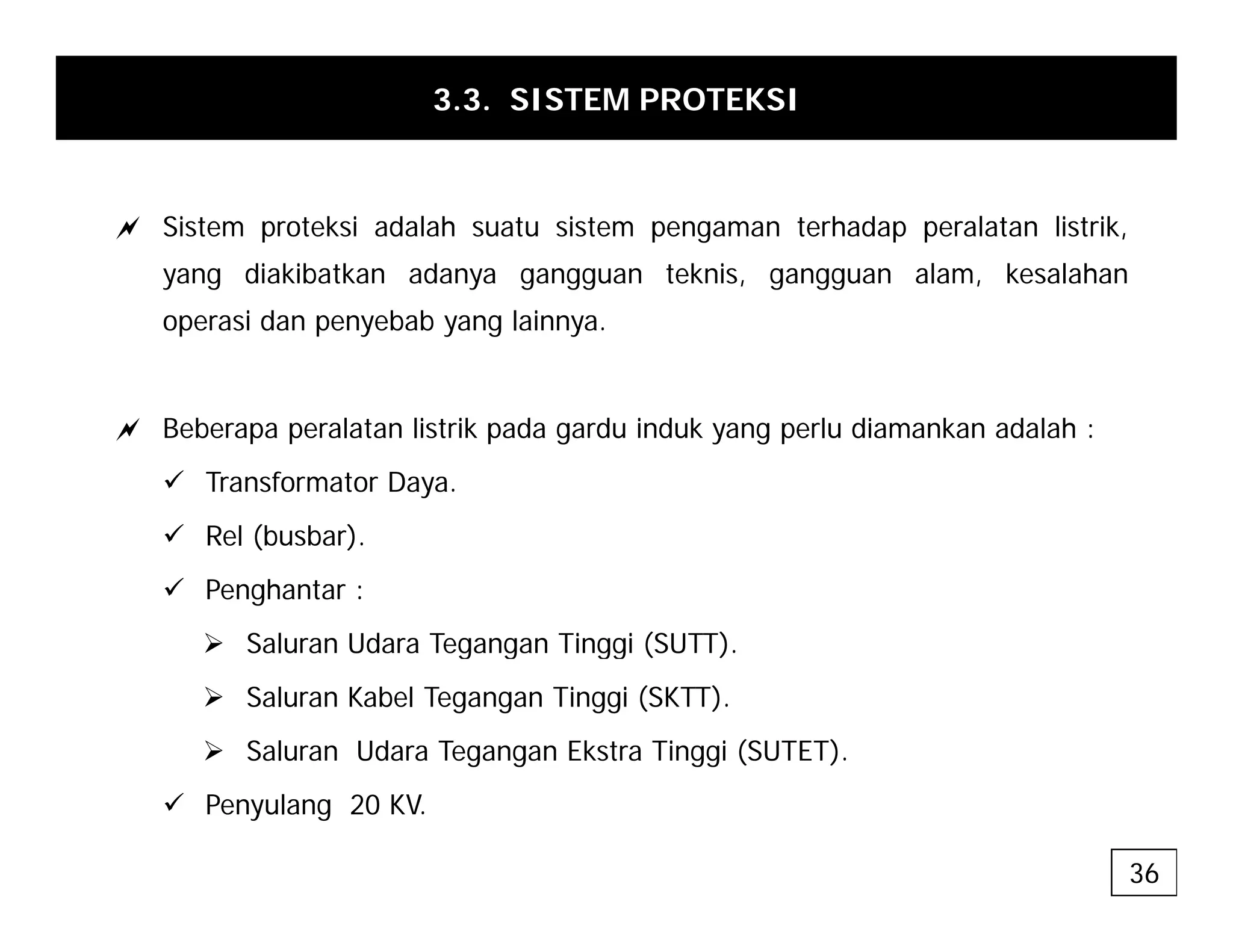 3.3. SISTEM PROTEKSI
a Sistem proteksi adalah suatu sistem pengaman terhadap peralatan listrik,
yang diakibatkan adanya gangguan teknis, gangguan alam, kesalahan
operasi dan penyebab yang lainnya.
a Beberapa peralatan listrik pada gardu induk yang perlu diamankan adalah :
9 Transformator Daya.
9 Rel (busbar)
9 Rel (busbar).
9 Penghantar :
¾ Saluran Udara Tegangan Tinggi (SUTT).
g g gg ( )
¾ Saluran Kabel Tegangan Tinggi (SKTT).
¾ Saluran Udara Tegangan Ekstra Tinggi (SUTET).
9 Penyulang 20 KV.
36
 