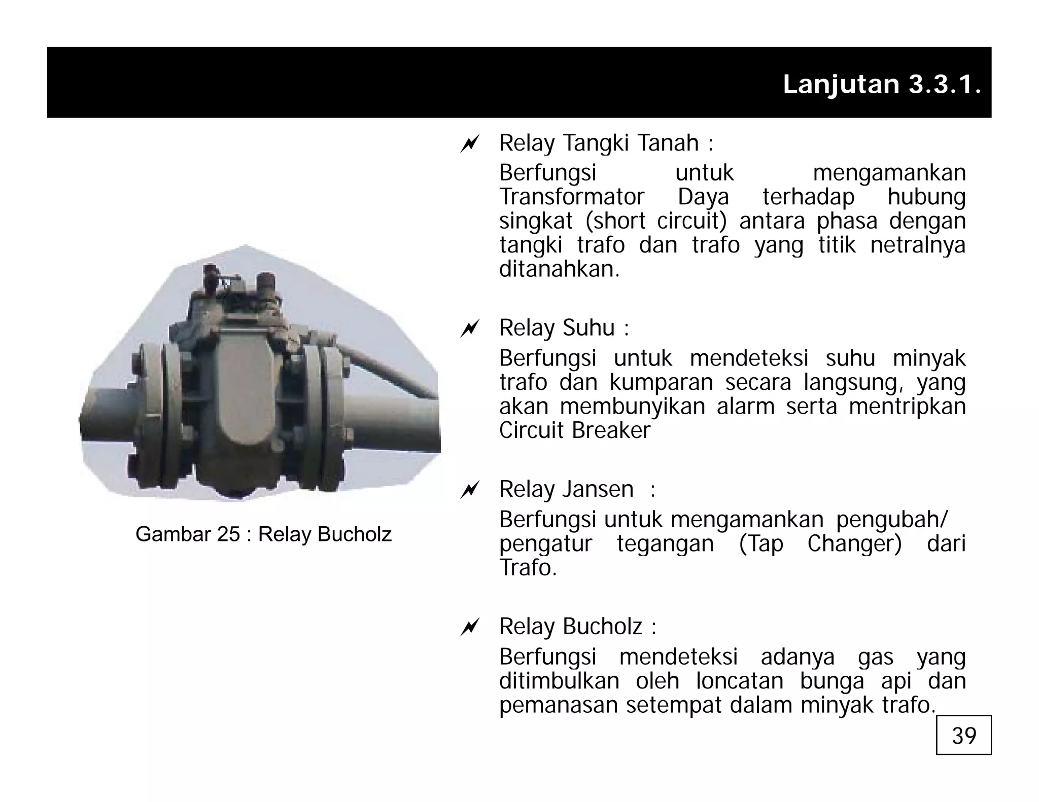 Lanjutan 3.3.1.
a Relay Tangki Tanah :
a Relay Tangki Tanah :
Berfungsi untuk mengamankan
Transformator Daya terhadap hubung
singkat (short circuit) antara phasa dengan
tangki trafo dan trafo yang titik netralnya
tangki trafo dan trafo yang titik netralnya
ditanahkan.
a Relay Suhu :
B f i t k d t k i h i k
Berfungsi untuk mendeteksi suhu minyak
trafo dan kumparan secara langsung, yang
akan membunyikan alarm serta mentripkan
Circuit Breaker
a Relay Jansen :
Berfungsi untuk mengamankan pengubah/
pengatur tegangan (Tap Changer) dari
Gambar 25 : Relay Bucholz p g g g ( p g )
Trafo.
a Relay Bucholz :
Berfungsi mendeteksi adanya gas yang
Berfungsi mendeteksi adanya gas yang
ditimbulkan oleh loncatan bunga api dan
pemanasan setempat dalam minyak trafo.
39
 