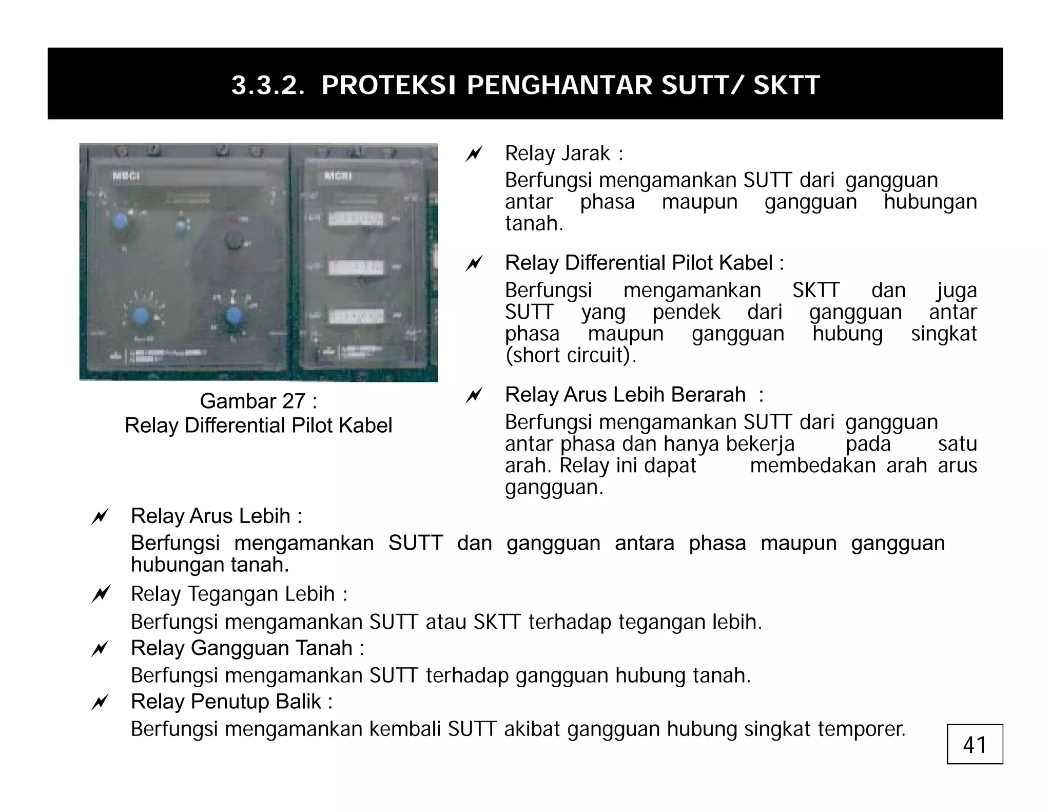 3.3.2. PROTEKSI PENGHANTAR SUTT/ SKTT
a Relay Jarak :
a Relay Jarak :
Berfungsi mengamankan SUTT dari gangguan
antar phasa maupun gangguan hubungan
tanah.
a Relay Differential Pilot Kabel :
Berfungsi mengamankan SKTT dan juga
SUTT yang pendek dari gangguan antar
phasa maupun gangguan hubung singkat
(short circuit)
(short circuit).
a Relay Arus Lebih Berarah :
Berfungsi mengamankan SUTT dari gangguan
antar phasa dan hanya bekerja pada satu
h R l i i d b d k h
Gambar 27 :
Relay Differential Pilot Kabel
arah. Relay ini dapat membedakan arah arus
gangguan.
a Relay Arus Lebih :
Berfungsi mengamankan SUTT dan gangguan antara phasa maupun gangguan
h b t h
hubungan tanah.
a Relay Tegangan Lebih :
Berfungsi mengamankan SUTT atau SKTT terhadap tegangan lebih.
a Relay Gangguan Tanah :
Berfungsi mengamankan SUTT terhadap gangguan hubung tanah.
a Relay Penutup Balik :
Berfungsi mengamankan kembali SUTT akibat gangguan hubung singkat temporer.
41
 