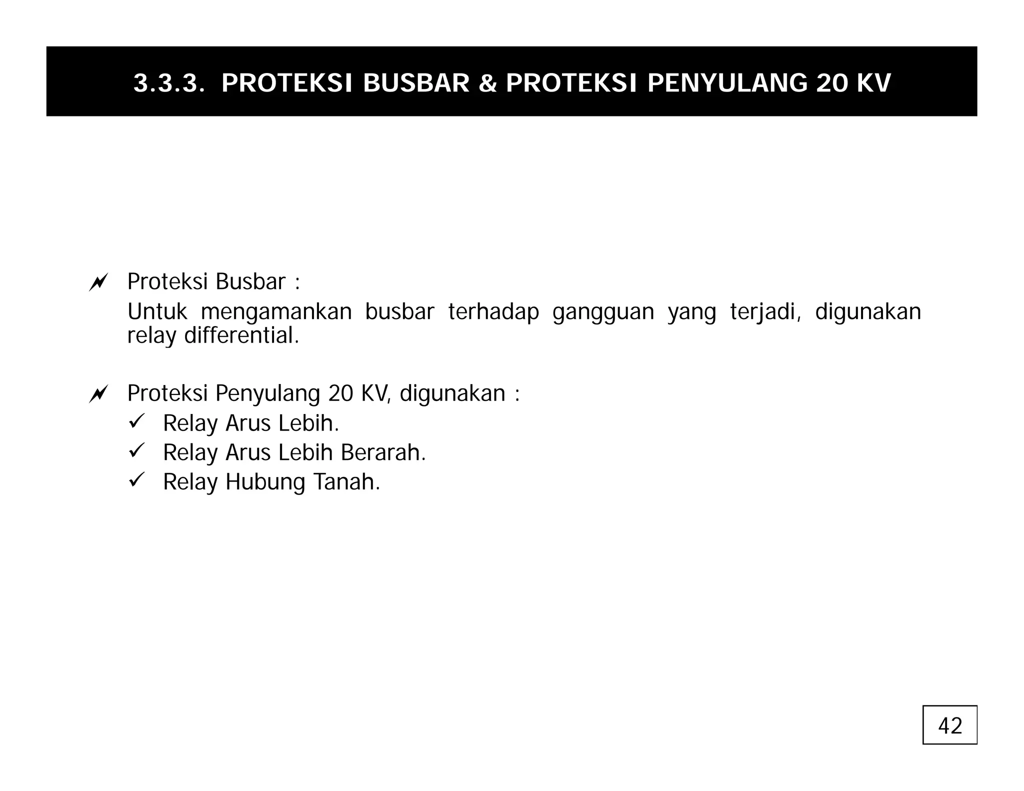 3.3.3. PROTEKSI BUSBAR & PROTEKSI PENYULANG 20 KV
a Proteksi Busbar :
Untuk mengamankan busbar terhadap gangguan yang terjadi, digunakan
relay differential.
y
a Proteksi Penyulang 20 KV, digunakan :
9 Relay Arus Lebih.
9 R l A L bih B h
9 Relay Arus Lebih Berarah.
9 Relay Hubung Tanah.
42
 