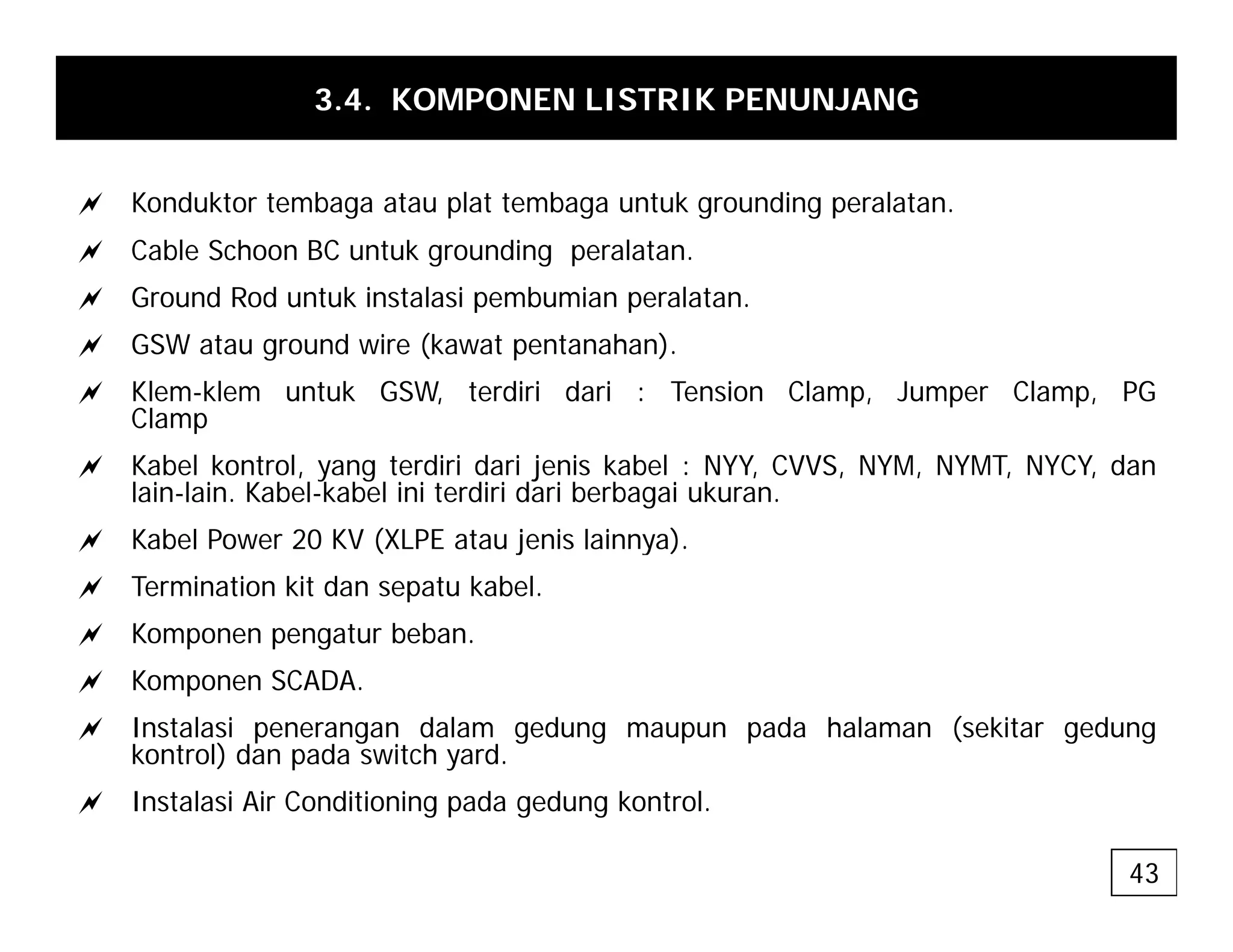 3.4. KOMPONEN LISTRIK PENUNJANG
a Konduktor tembaga atau plat tembaga untuk grounding peralatan.
a Cable Schoon BC untuk grounding peralatan.
a Ground Rod untuk instalasi pembumian peralatan
a Ground Rod untuk instalasi pembumian peralatan.
a GSW atau ground wire (kawat pentanahan).
a Klem-klem untuk GSW, terdiri dari : Tension Clamp, Jumper Clamp, PG
Clamp
Clamp
a Kabel kontrol, yang terdiri dari jenis kabel : NYY, CVVS, NYM, NYMT, NYCY, dan
lain-lain. Kabel-kabel ini terdiri dari berbagai ukuran.
a Kabel Power 20 KV (XLPE atau jenis lainnya)
a Kabel Power 20 KV (XLPE atau jenis lainnya).
a Termination kit dan sepatu kabel.
a Komponen pengatur beban.
a Komponen SCADA.
a Instalasi penerangan dalam gedung maupun pada halaman (sekitar gedung
kontrol) dan pada switch yard.
a Instalasi Air Conditioning pada gedung kontrol.
43
 