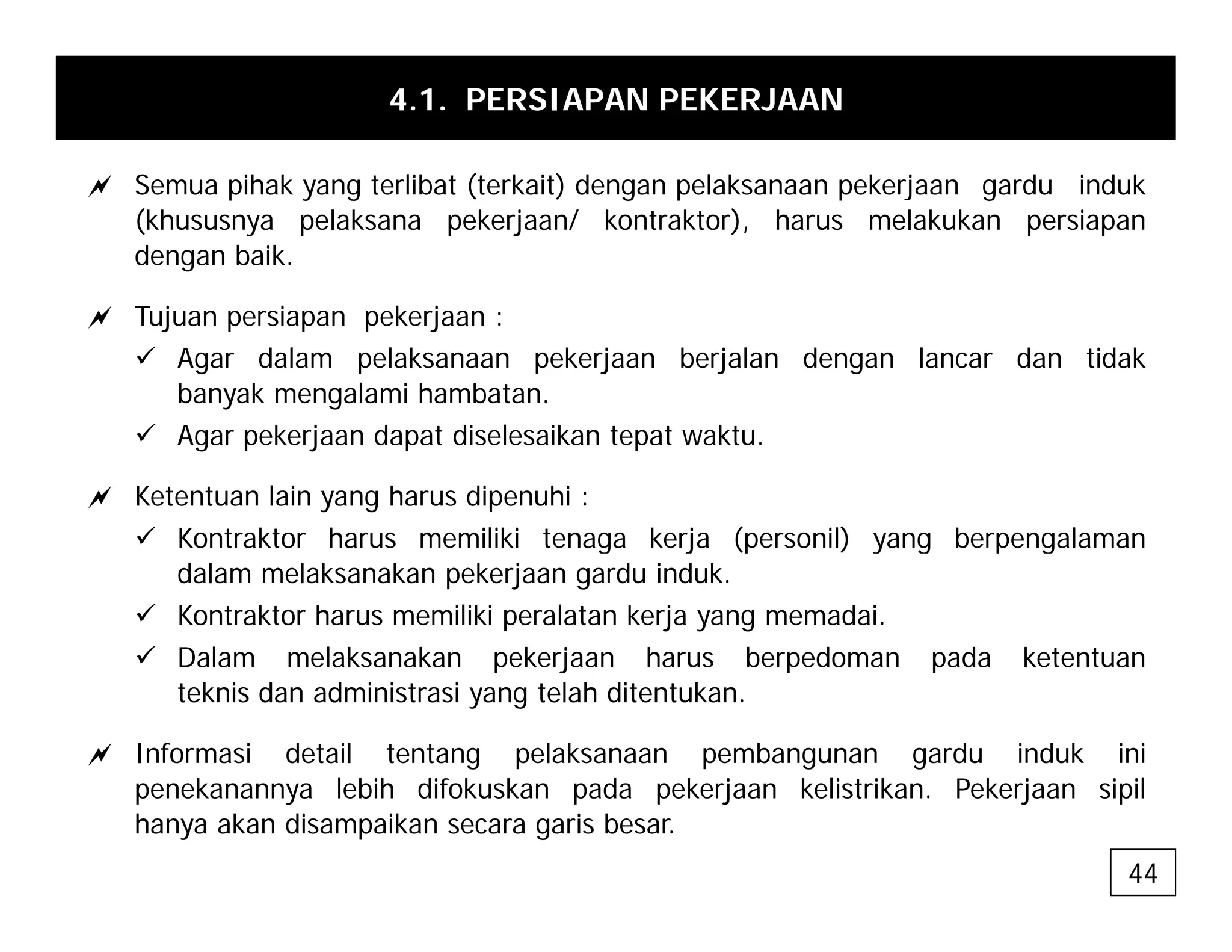4.1. PERSIAPAN PEKERJAAN
a S ih k t lib t (t k it) d l k k j d i d k
a Semua pihak yang terlibat (terkait) dengan pelaksanaan pekerjaan gardu induk
(khususnya pelaksana pekerjaan/ kontraktor), harus melakukan persiapan
dengan baik.
a Tujuan persiapan pekerjaan :
9 Agar dalam pelaksanaan pekerjaan berjalan dengan lancar dan tidak
banyak mengalami hambatan.
9 Agar pekerjaan dapat diselesaikan tepat waktu.
a Ketentuan lain yang harus dipenuhi :
9 Kontraktor harus memiliki tenaga kerja (personil) yang berpengalaman
9 Kontraktor harus memiliki tenaga kerja (personil) yang berpengalaman
dalam melaksanakan pekerjaan gardu induk.
9 Kontraktor harus memiliki peralatan kerja yang memadai.
9 Dalam melaksanakan pekerjaan harus berpedoman pada ketentuan
9 Dalam melaksanakan pekerjaan harus berpedoman pada ketentuan
teknis dan administrasi yang telah ditentukan.
a Informasi detail tentang pelaksanaan pembangunan gardu induk ini
penekanannya lebih difokuskan pada pekerjaan kelistrikan. Pekerjaan sipil
hanya akan disampaikan secara garis besar.
44
 