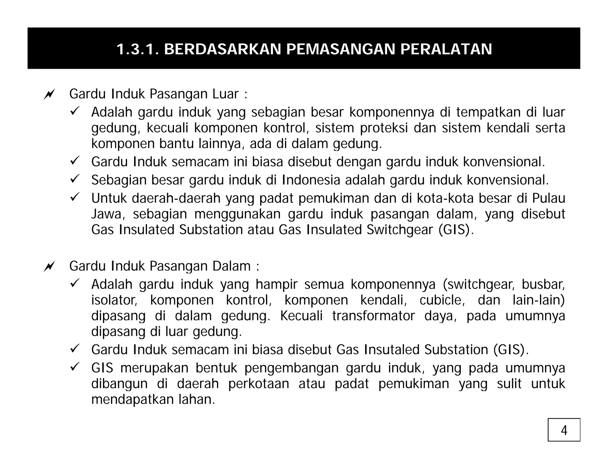 1.3.1. BERDASARKAN PEMASANGAN PERALATAN
a Gardu Induk Pasangan Luar :
9 Adalah gardu induk yang sebagian besar komponennya di tempatkan di luar
gedung, kecuali komponen kontrol, sistem proteksi dan sistem kendali serta
komponen bantu lainnya ada di dalam gedung
komponen bantu lainnya, ada di dalam gedung.
9 Gardu Induk semacam ini biasa disebut dengan gardu induk konvensional.
9 Sebagian besar gardu induk di Indonesia adalah gardu induk konvensional.
9 Untuk daerah-daerah yang padat pemukiman dan di kota-kota besar di Pulau
y g p p
Jawa, sebagian menggunakan gardu induk pasangan dalam, yang disebut
Gas Insulated Substation atau Gas Insulated Switchgear (GIS).
a Gardu Induk Pasangan Dalam :
a Gardu Induk Pasangan Dalam :
9 Adalah gardu induk yang hampir semua komponennya (switchgear, busbar,
isolator, komponen kontrol, komponen kendali, cubicle, dan lain-lain)
dipasang di dalam gedung. Kecuali transformator daya, pada umumnya
g g g
dipasang di luar gedung.
9 Gardu Induk semacam ini biasa disebut Gas Insutaled Substation (GIS).
9 GIS merupakan bentuk pengembangan gardu induk, yang pada umumnya
dibangun di daerah perkotaan atau padat pemukiman yang sulit untuk
dibangun di daerah perkotaan atau padat pemukiman yang sulit untuk
mendapatkan lahan.
4
 