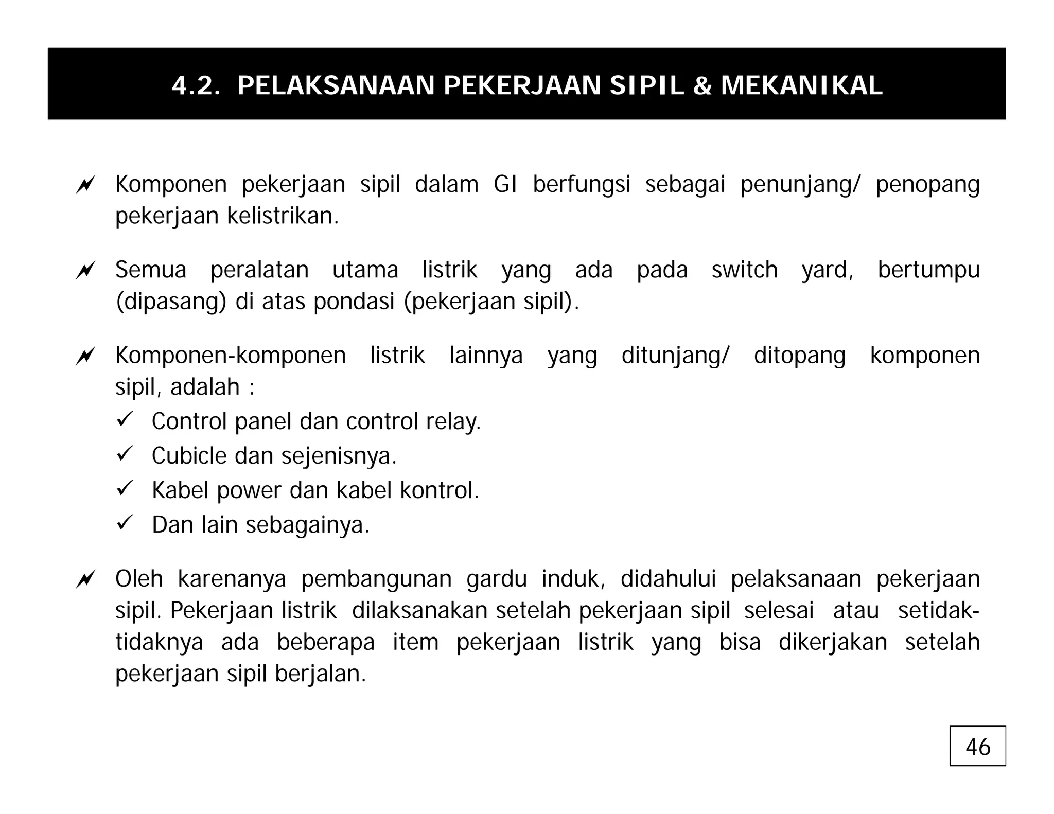 4.2. PELAKSANAAN PEKERJAAN SIPIL & MEKANIKAL
a Komponen pekerjaan sipil dalam GI berfungsi sebagai penunjang/ penopang
pekerjaan kelistrikan.
a Semua peralatan utama listrik yang ada pada switch yard, bertumpu
(dipasang) di atas pondasi (pekerjaan sipil).
a Komponen-komponen listrik lainnya yang ditunjang/ ditopang komponen
a Komponen-komponen listrik lainnya yang ditunjang/ ditopang komponen
sipil, adalah :
9 Control panel dan control relay.
9 Cubicle dan sejenisnya
9 Cubicle dan sejenisnya.
9 Kabel power dan kabel kontrol.
9 Dan lain sebagainya.
a Oleh karenanya pembangunan gardu induk, didahului pelaksanaan pekerjaan
sipil. Pekerjaan listrik dilaksanakan setelah pekerjaan sipil selesai atau setidak-
tidaknya ada beberapa item pekerjaan listrik yang bisa dikerjakan setelah
k l b l
pekerjaan sipil berjalan.
46
 