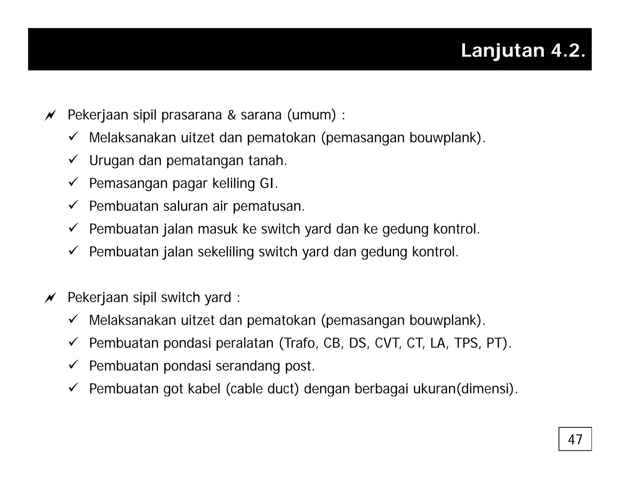 Lanjutan 4.2.
a Pekerjaan sipil prasarana & sarana (umum) :
9 Melaksanakan uitzet dan pematokan (pemasangan bouwplank).
9 Urugan dan pematangan tanah.
9 Pemasangan pagar keliling GI.
9 Pembuatan saluran air pematusan.
Pembuatan saluran air pematusan.
9 Pembuatan jalan masuk ke switch yard dan ke gedung kontrol.
9 Pembuatan jalan sekeliling switch yard dan gedung kontrol.
a Pekerjaan sipil switch yard :
9 Melaksanakan uitzet dan pematokan (pemasangan bouwplank).
9 Pembuatan pondasi peralatan (Trafo, CB, DS, CVT, CT, LA, TPS, PT).
9 Pembuatan pondasi serandang post.
9 Pembuatan got kabel (cable duct) dengan berbagai ukuran(dimensi)
9 Pembuatan got kabel (cable duct) dengan berbagai ukuran(dimensi).
47
 