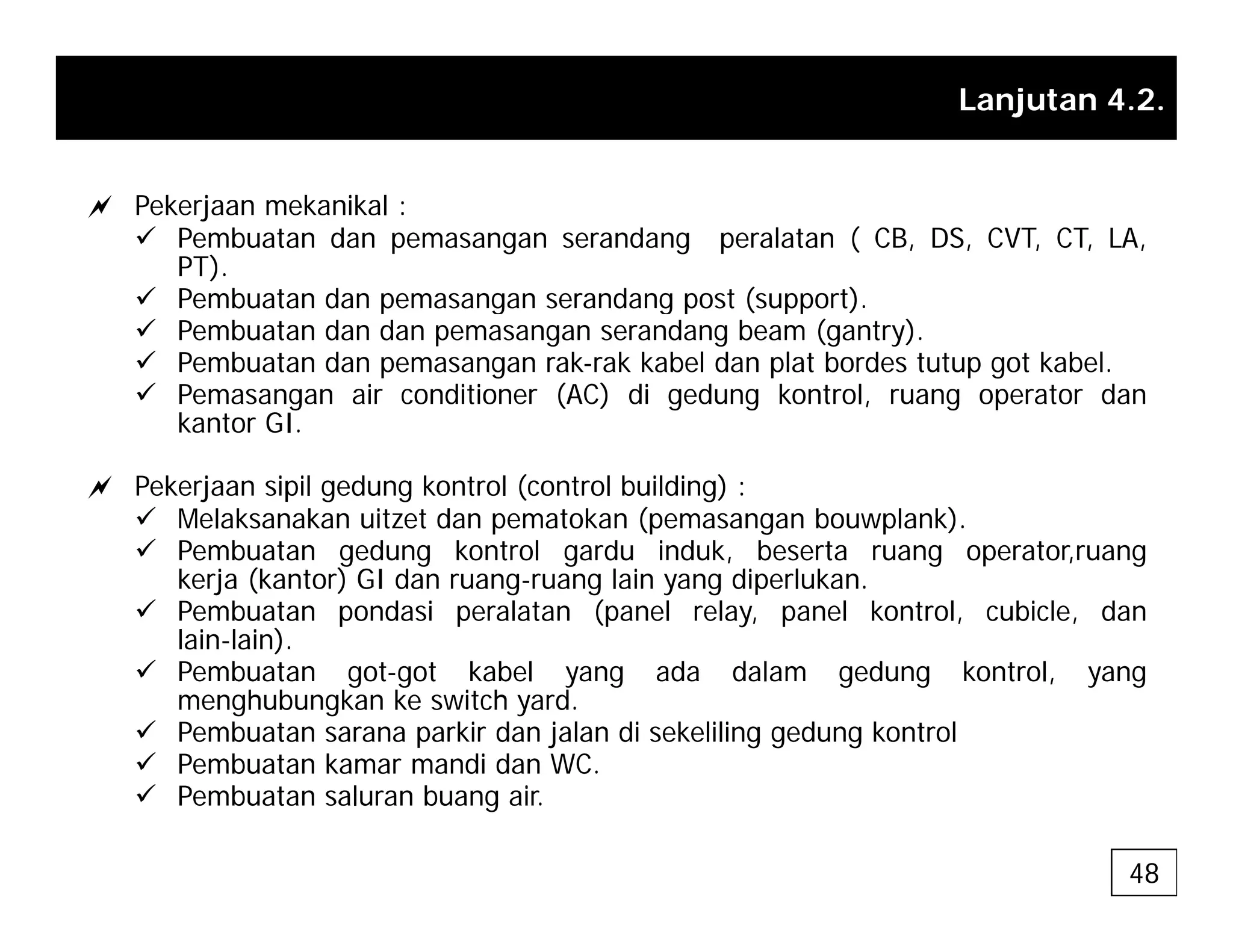 Lanjutan 4.2.
a Pekerjaan mekanikal :
9 Pembuatan dan pemasangan serandang peralatan ( CB, DS, CVT, CT, LA,
PT).
9 Pembuatan dan pemasangan serandang post (support)
9 Pembuatan dan pemasangan serandang post (support).
9 Pembuatan dan dan pemasangan serandang beam (gantry).
9 Pembuatan dan pemasangan rak-rak kabel dan plat bordes tutup got kabel.
9 Pemasangan air conditioner (AC) di gedung kontrol, ruang operator dan
k t GI
kantor GI.
a Pekerjaan sipil gedung kontrol (control building) :
9 Melaksanakan uitzet dan pematokan (pemasangan bouwplank).
9 Pembuatan gedung kontrol gardu induk, beserta ruang operator,ruang
kerja (kantor) GI dan ruang-ruang lain yang diperlukan.
9 Pembuatan pondasi peralatan (panel relay, panel kontrol, cubicle, dan
lain-lain).
9 Pembuatan got-got kabel yang ada dalam gedung kontrol, yang
menghubungkan ke switch yard.
9 Pembuatan sarana parkir dan jalan di sekeliling gedung kontrol
9 Pembuatan kamar mandi dan WC.
9 Pembuatan saluran buang air.
48
 