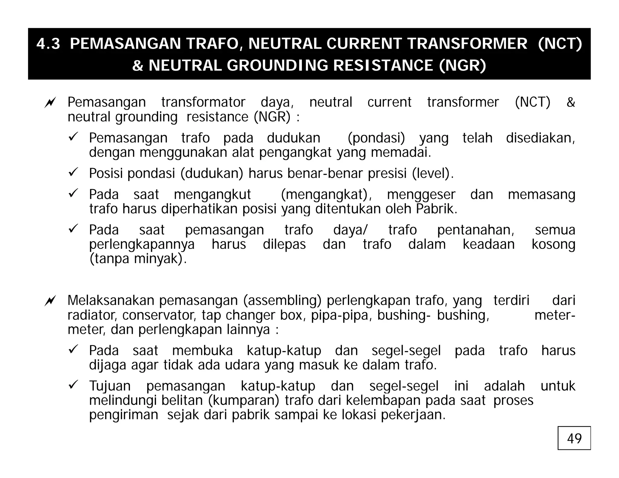 4.3 PEMASANGAN TRAFO, NEUTRAL CURRENT TRANSFORMER (NCT)
& NEUTRAL GROUNDING RESISTANCE (NGR)
a Pemasangan transformator daya, neutral current transformer (NCT) &
neutral grounding resistance (NGR) :
9 Pemasangan trafo pada dudukan (pondasi) yang telah disediakan,
d k l t k t d i
dengan menggunakan alat pengangkat yang memadai.
9 Posisi pondasi (dudukan) harus benar-benar presisi (level).
9 Pada saat mengangkut (mengangkat), menggeser dan memasang
trafo harus diperhatikan posisi yang ditentukan oleh Pabrik
trafo harus diperhatikan posisi yang ditentukan oleh Pabrik.
9 Pada saat pemasangan trafo daya/ trafo pentanahan, semua
perlengkapannya harus dilepas dan trafo dalam keadaan kosong
(tanpa minyak).
a Melaksanakan pemasangan (assembling) perlengkapan trafo, yang terdiri dari
radiator, conservator, tap changer box, pipa-pipa, bushing- bushing, meter-
meter dan perlengkapan lainnya :
meter, dan perlengkapan lainnya :
9 Pada saat membuka katup-katup dan segel-segel pada trafo harus
dijaga agar tidak ada udara yang masuk ke dalam trafo.
9 Tujuan pemasangan katup-katup dan segel-segel ini adalah untuk
Tujuan pemasangan katup katup dan segel segel ini adalah untuk
melindungi belitan (kumparan) trafo dari kelembapan pada saat proses
pengiriman sejak dari pabrik sampai ke lokasi pekerjaan.
49
 