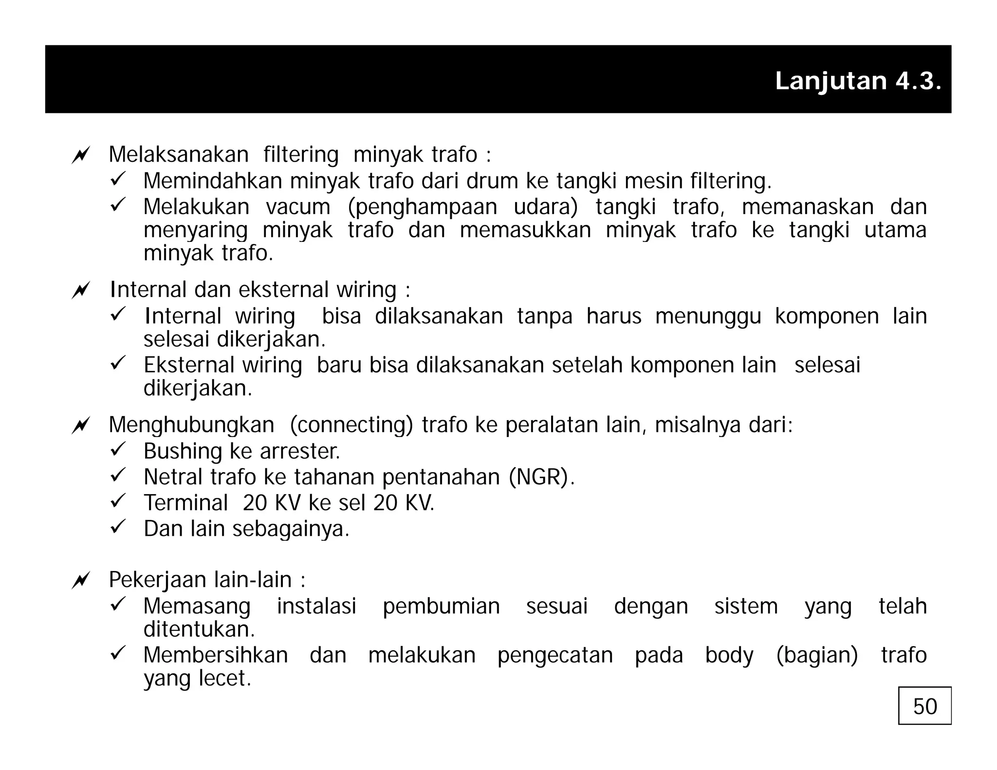 Lanjutan 4.3.
a Melaksanakan filtering minyak trafo :
9 Memindahkan minyak trafo dari drum ke tangki mesin filtering.
9 Melakukan vacum (penghampaan udara) tangki trafo, memanaskan dan
menyaring minyak trafo dan memasukkan minyak trafo ke tangki utama
y g y y g
minyak trafo.
a Internal dan eksternal wiring :
9 Internal wiring bisa dilaksanakan tanpa harus menunggu komponen lain
selesai dikerjakan
selesai dikerjakan.
9 Eksternal wiring baru bisa dilaksanakan setelah komponen lain selesai
dikerjakan.
a Menghubungkan (connecting) trafo ke peralatan lain, misalnya dari:
a g g ( g) p , y
9 Bushing ke arrester.
9 Netral trafo ke tahanan pentanahan (NGR).
9 Terminal 20 KV ke sel 20 KV.
9 Dan lain sebagainya
9 Dan lain sebagainya.
a Pekerjaan lain-lain :
9 Memasang instalasi pembumian sesuai dengan sistem yang telah
ditentukan
ditentukan.
9 Membersihkan dan melakukan pengecatan pada body (bagian) trafo
yang lecet.
50
 