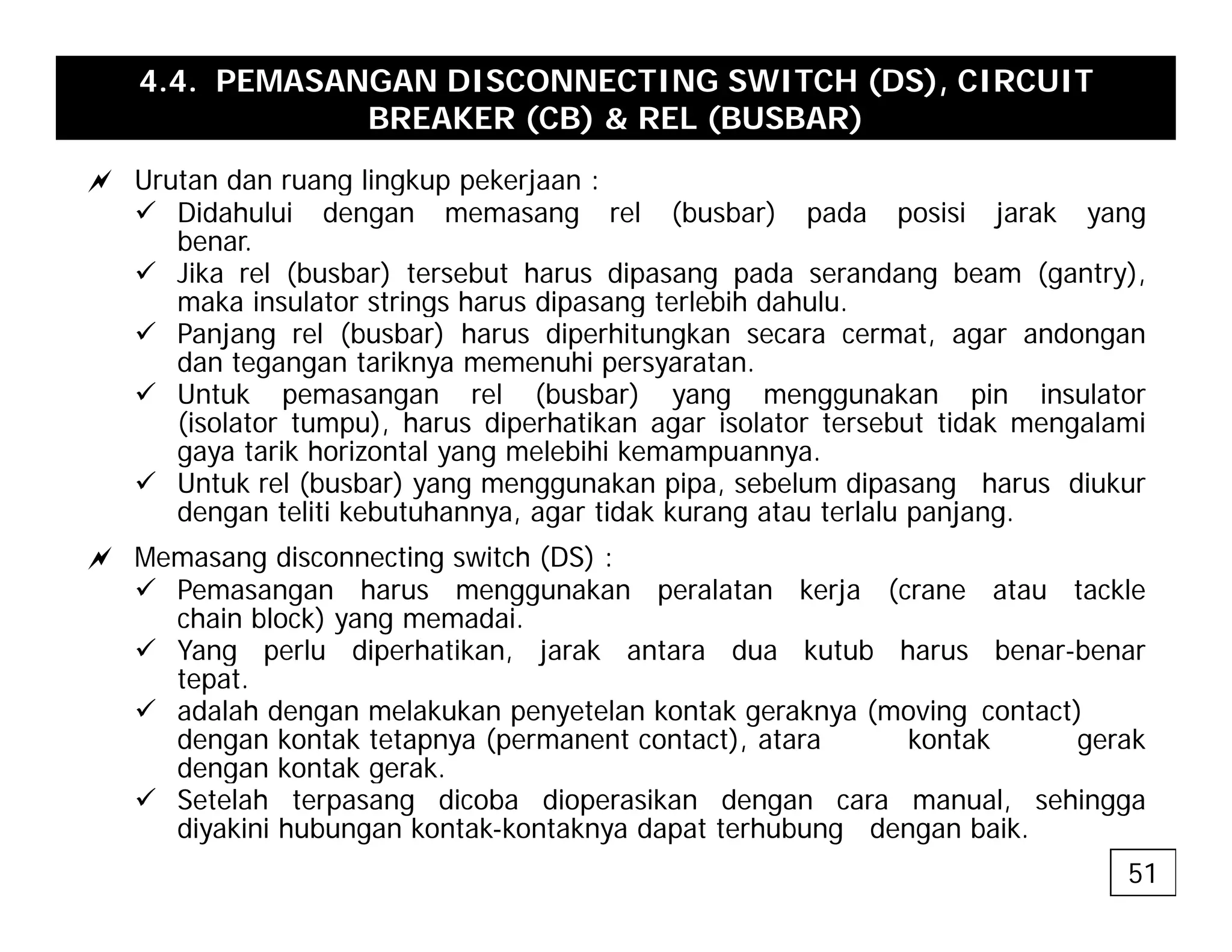 4.4. PEMASANGAN DISCONNECTING SWITCH (DS), CIRCUIT
BREAKER (CB) & REL (BUSBAR)
a Urutan dan ruang lingkup pekerjaan :
a Urutan dan ruang lingkup pekerjaan :
9 Didahului dengan memasang rel (busbar) pada posisi jarak yang
benar.
9 Jika rel (busbar) tersebut harus dipasang pada serandang beam (gantry),
maka ins lato st ings ha s dipasang te lebih dah l
maka insulator strings harus dipasang terlebih dahulu.
9 Panjang rel (busbar) harus diperhitungkan secara cermat, agar andongan
dan tegangan tariknya memenuhi persyaratan.
9 Untuk pemasangan rel (busbar) yang menggunakan pin insulator
(i l t t ) h di h tik i l t t b t tid k l i
(isolator tumpu), harus diperhatikan agar isolator tersebut tidak mengalami
gaya tarik horizontal yang melebihi kemampuannya.
9 Untuk rel (busbar) yang menggunakan pipa, sebelum dipasang harus diukur
dengan teliti kebutuhannya, agar tidak kurang atau terlalu panjang.
a Memasang disconnecting switch (DS) :
9 Pemasangan harus menggunakan peralatan kerja (crane atau tackle
chain block) yang memadai.
9 Yang perlu diperhatikan jarak antara dua kutub harus benar-benar
9 Yang perlu diperhatikan, jarak antara dua kutub harus benar benar
tepat.
9 adalah dengan melakukan penyetelan kontak geraknya (moving contact)
dengan kontak tetapnya (permanent contact), atara kontak gerak
dengan kontak gerak.
dengan kontak gerak.
9 Setelah terpasang dicoba dioperasikan dengan cara manual, sehingga
diyakini hubungan kontak-kontaknya dapat terhubung dengan baik.
51
 