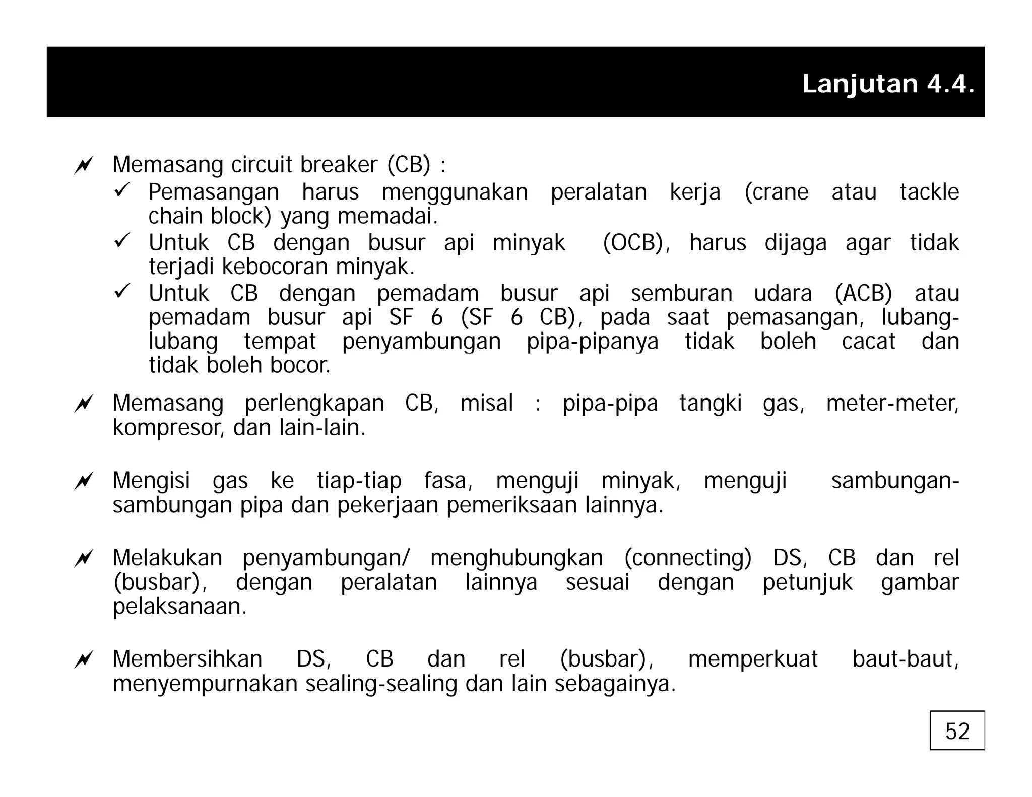 Lanjutan 4.4.
a Memasang circuit breaker (CB) :
9 Pemasangan harus menggunakan peralatan kerja (crane atau tackle
chain block) yang memadai.
9 Untuk CB dengan busur api minyak (OCB), harus dijaga agar tidak
Untuk CB dengan busur api minyak (OCB), harus dijaga agar tidak
terjadi kebocoran minyak.
9 Untuk CB dengan pemadam busur api semburan udara (ACB) atau
pemadam busur api SF 6 (SF 6 CB), pada saat pemasangan, lubang-
lubang tempat penyambungan pipa-pipanya tidak boleh cacat dan
lubang tempat penyambungan pipa pipanya tidak boleh cacat dan
tidak boleh bocor.
a Memasang perlengkapan CB, misal : pipa-pipa tangki gas, meter-meter,
kompresor, dan lain-lain.
a Mengisi gas ke tiap-tiap fasa, menguji minyak, menguji sambungan-
sambungan pipa dan pekerjaan pemeriksaan lainnya.
a M l k k b / h b k ( ti ) DS CB d l
a Melakukan penyambungan/ menghubungkan (connecting) DS, CB dan rel
(busbar), dengan peralatan lainnya sesuai dengan petunjuk gambar
pelaksanaan.
b hk S C d l (b b ) k b b
a Membersihkan DS, CB dan rel (busbar), memperkuat baut-baut,
menyempurnakan sealing-sealing dan lain sebagainya.
52
 