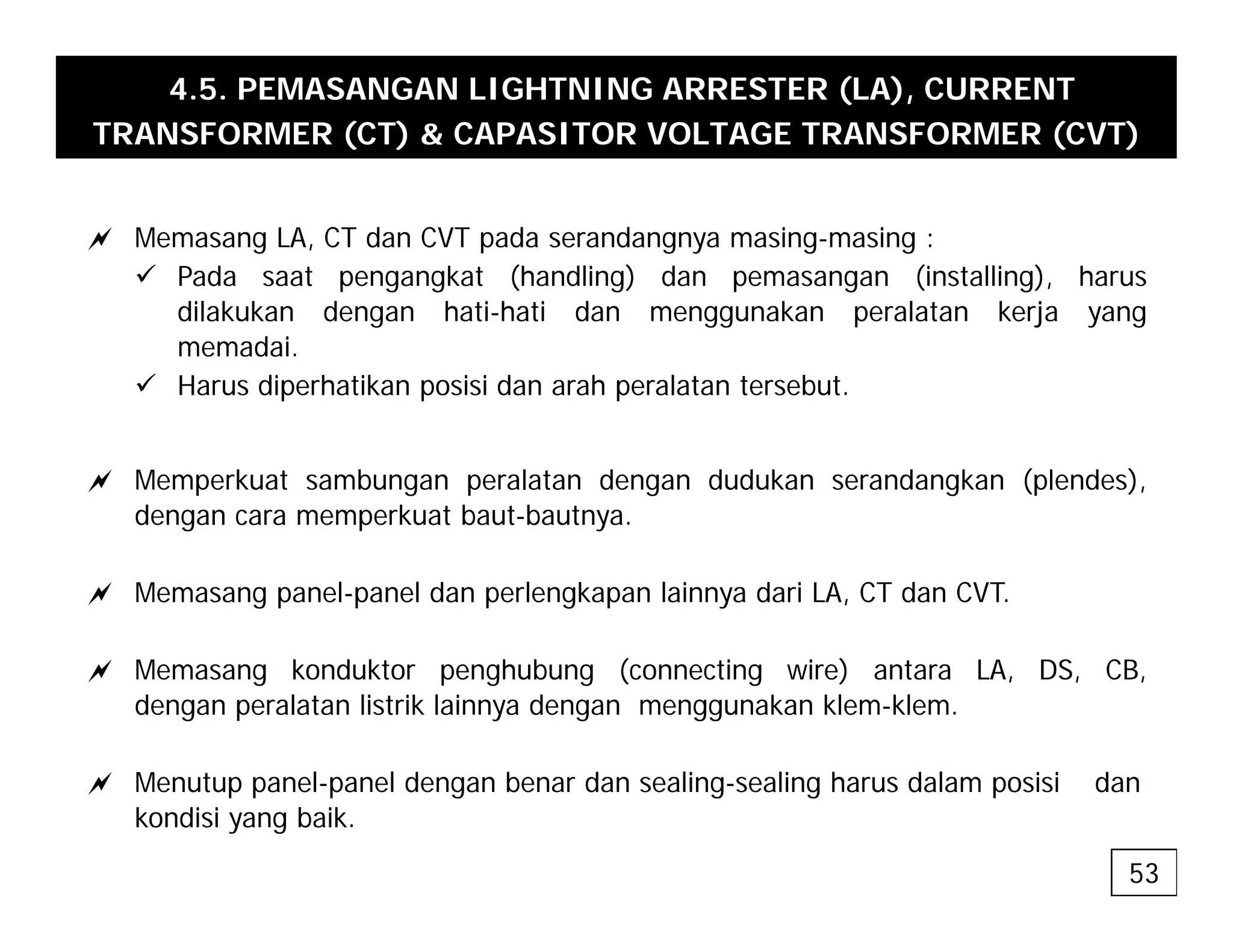 4.5. PEMASANGAN LIGHTNING ARRESTER (LA), CURRENT
TRANSFORMER (CT) & CAPASITOR VOLTAGE TRANSFORMER (CVT)
a Memasang LA, CT dan CVT pada serandangnya masing-masing :
9 Pada saat pengangkat (handling) dan pemasangan (installing), harus
dilakukan dengan hati-hati dan menggunakan peralatan kerja yang
memadai.
9 Harus diperhatikan posisi dan arah peralatan tersebut.
a Memperkuat sambungan peralatan dengan dudukan serandangkan (plendes),
dengan cara memperkuat baut-bautnya.
a Memasang panel-panel dan perlengkapan lainnya dari LA, CT dan CVT.
a Memasang konduktor penghubung (connecting wire) antara LA, DS, CB,
dengan peralatan listrik lainnya dengan menggunakan klem-klem.
a M t l l d b d li li h d l i i d
a Menutup panel-panel dengan benar dan sealing-sealing harus dalam posisi dan
kondisi yang baik.
53
 