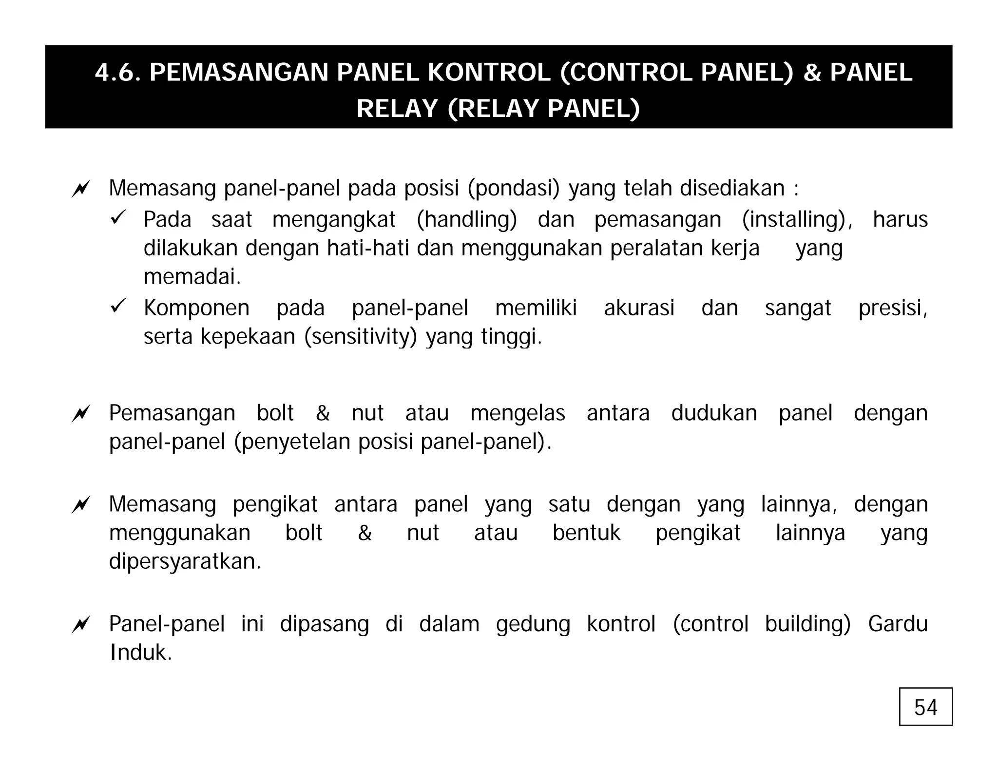 4.6. PEMASANGAN PANEL KONTROL (CONTROL PANEL) & PANEL
RELAY (RELAY PANEL)
a Memasang panel-panel pada posisi (pondasi) yang telah disediakan :
9 Pada saat mengangkat (handling) dan pemasangan (installing), harus
dil k k d h ti h ti d k l t k j
dilakukan dengan hati-hati dan menggunakan peralatan kerja yang
memadai.
9 Komponen pada panel-panel memiliki akurasi dan sangat presisi,
serta kepekaan (sensitivity) yang tinggi
serta kepekaan (sensitivity) yang tinggi.
a Pemasangan bolt & nut atau mengelas antara dudukan panel dengan
l l ( t l i i l l)
panel-panel (penyetelan posisi panel-panel).
a Memasang pengikat antara panel yang satu dengan yang lainnya, dengan
menggunakan bolt & nut atau bentuk pengikat lainnya yang
menggunakan bolt & nut atau bentuk pengikat lainnya yang
dipersyaratkan.
a Panel-panel ini dipasang di dalam gedung kontrol (control building) Gardu
a Panel panel ini dipasang di dalam gedung kontrol (control building) Gardu
Induk.
54
 
