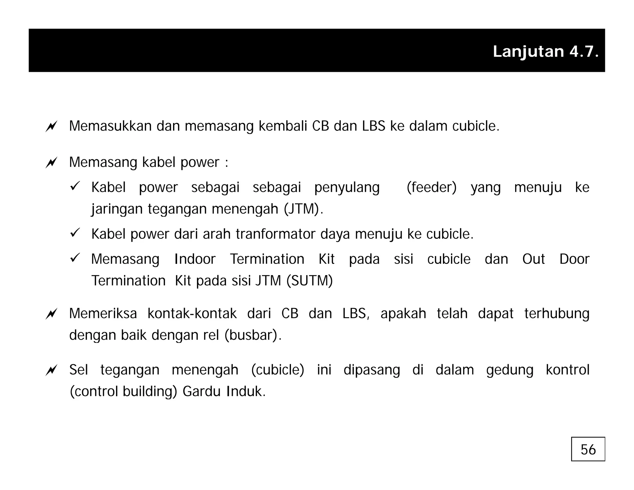 Lanjutan 4.7.
a Memasukkan dan memasang kembali CB dan LBS ke dalam cubicle.
a Memasang kabel power :
9 Kabel power sebagai sebagai penyulang (feeder) yang menuju ke
jaringan tegangan menengah (JTM).
j g g g g ( )
9 Kabel power dari arah tranformator daya menuju ke cubicle.
9 Memasang Indoor Termination Kit pada sisi cubicle dan Out Door
T i ti Kit d i i JTM (SUTM)
Termination Kit pada sisi JTM (SUTM)
a Memeriksa kontak-kontak dari CB dan LBS, apakah telah dapat terhubung
dengan baik dengan rel (busbar)
dengan baik dengan rel (busbar).
a Sel tegangan menengah (cubicle) ini dipasang di dalam gedung kontrol
(control building) Gardu Induk.
56
 