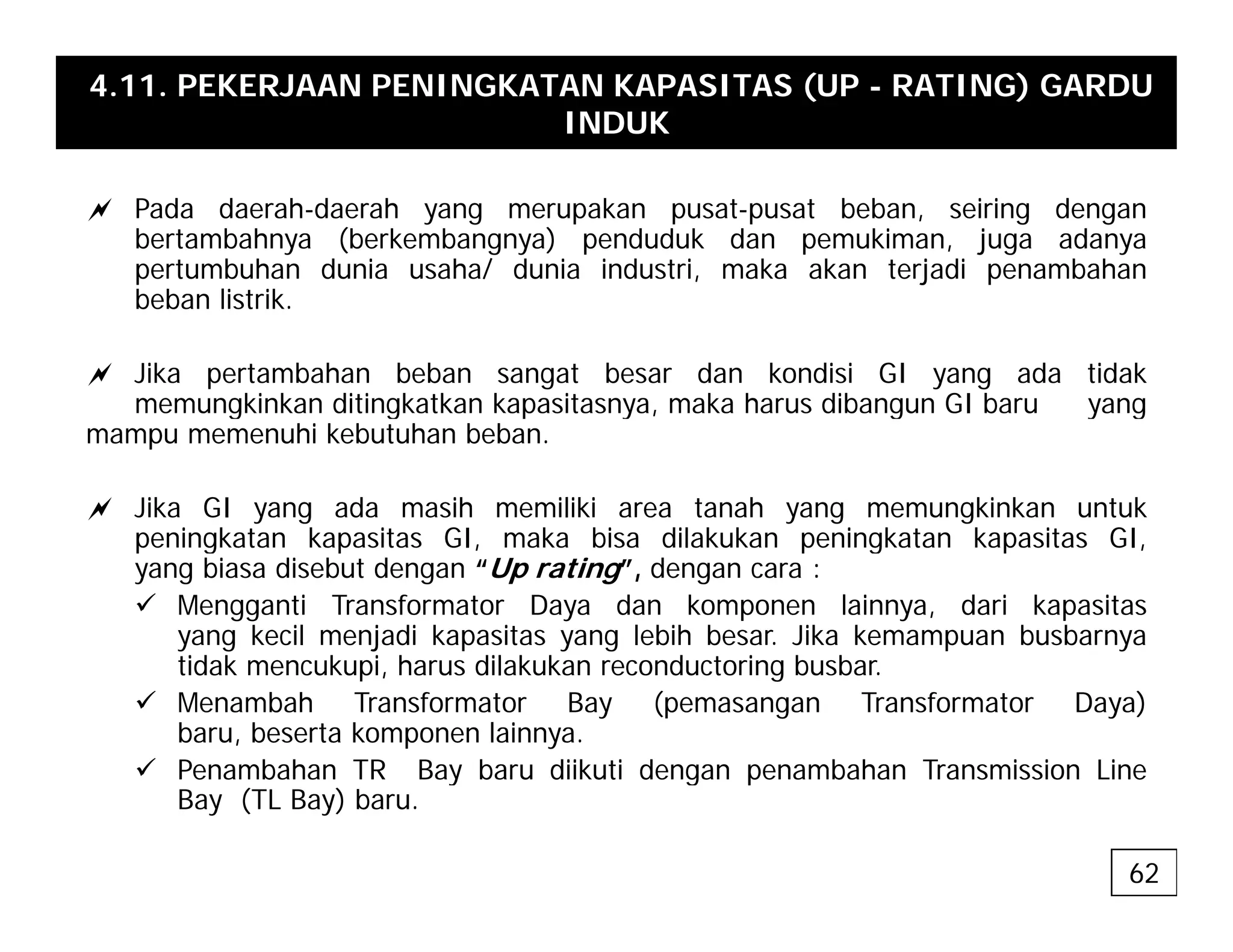 4.11. PEKERJAAN PENINGKATAN KAPASITAS (UP - RATING) GARDU
INDUK
a Pada daerah-daerah yang merupakan pusat-pusat beban, seiring dengan
bertambahnya (berkembangnya) penduduk dan pemukiman, juga adanya
pertumbuhan dunia usaha/ dunia industri, maka akan terjadi penambahan
beban listrik
beban listrik.
a Jika pertambahan beban sangat besar dan kondisi GI yang ada tidak
memungkinkan ditingkatkan kapasitasnya, maka harus dibangun GI baru yang
g g p y , g y g
mampu memenuhi kebutuhan beban.
a Jika GI yang ada masih memiliki area tanah yang memungkinkan untuk
peningkatan kapasitas GI maka bisa dilakukan peningkatan kapasitas GI
peningkatan kapasitas GI, maka bisa dilakukan peningkatan kapasitas GI,
yang biasa disebut dengan “Up rating”, dengan cara :
9 Mengganti Transformator Daya dan komponen lainnya, dari kapasitas
yang kecil menjadi kapasitas yang lebih besar. Jika kemampuan busbarnya
tid k k i h dil k k d t i b b
tidak mencukupi, harus dilakukan reconductoring busbar.
9 Menambah Transformator Bay (pemasangan Transformator Daya)
baru, beserta komponen lainnya.
9 Penambahan TR Bay baru diikuti dengan penambahan Transmission Line
9 Penambahan TR Bay baru diikuti dengan penambahan Transmission Line
Bay (TL Bay) baru.
62
 