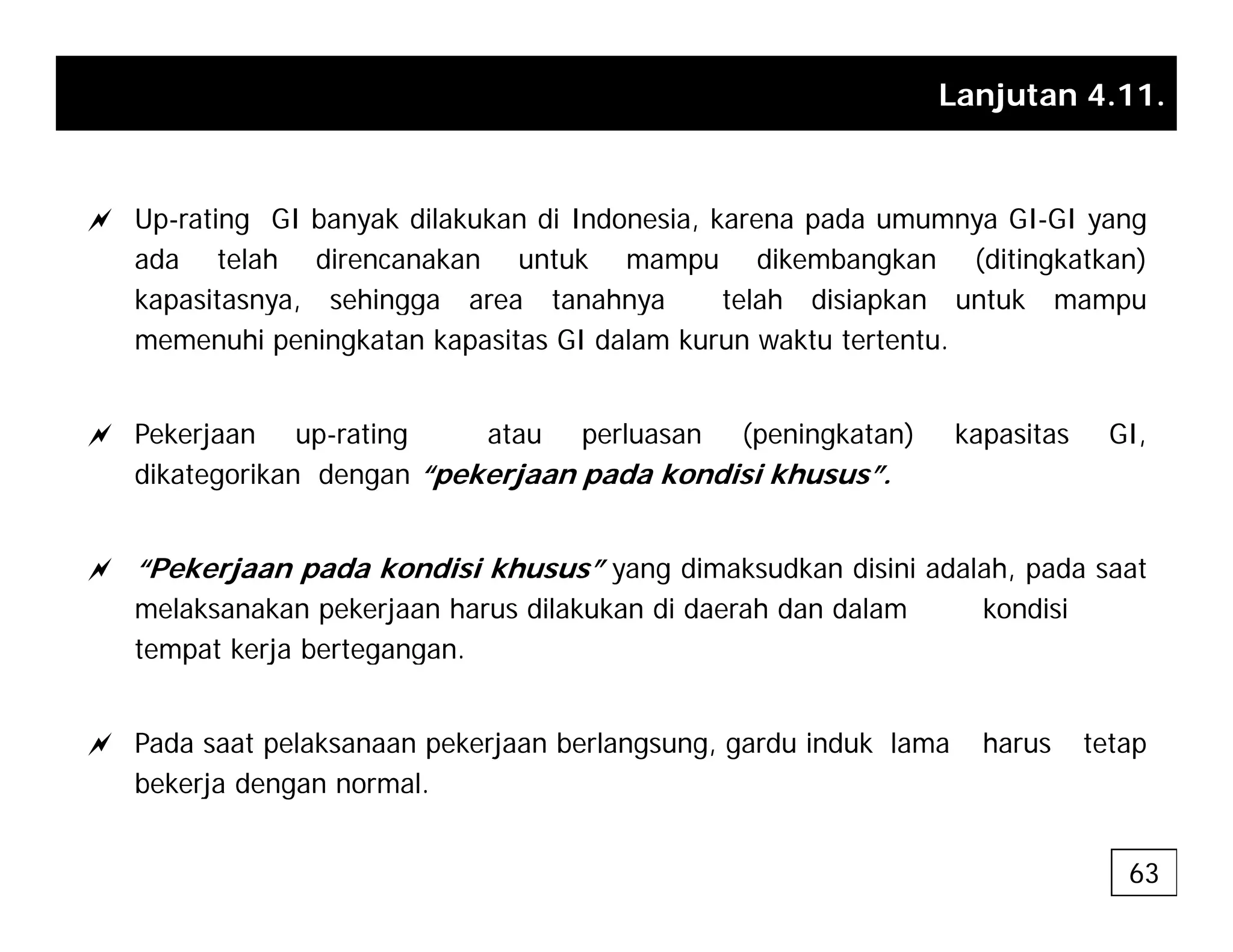 Lanjutan 4.11.
a Up-rating GI banyak dilakukan di Indonesia, karena pada umumnya GI-GI yang
ada telah direncanakan untuk mampu dikembangkan (ditingkatkan)
kapasitasnya sehingga area tanahnya telah disiapkan untuk mampu
kapasitasnya, sehingga area tanahnya telah disiapkan untuk mampu
memenuhi peningkatan kapasitas GI dalam kurun waktu tertentu.
a Pekerjaan up-rating atau perluasan (peningkatan) kapasitas GI,
dikategorikan dengan “pekerjaan pada kondisi khusus”.
a “Pekerjaan pada kondisi khusus” yang dimaksudkan disini adalah, pada saat
melaksanakan pekerjaan harus dilakukan di daerah dan dalam kondisi
tempat kerja bertegangan.
tempat kerja bertegangan.
a Pada saat pelaksanaan pekerjaan berlangsung, gardu induk lama harus tetap
b k j d l
bekerja dengan normal.
63
 