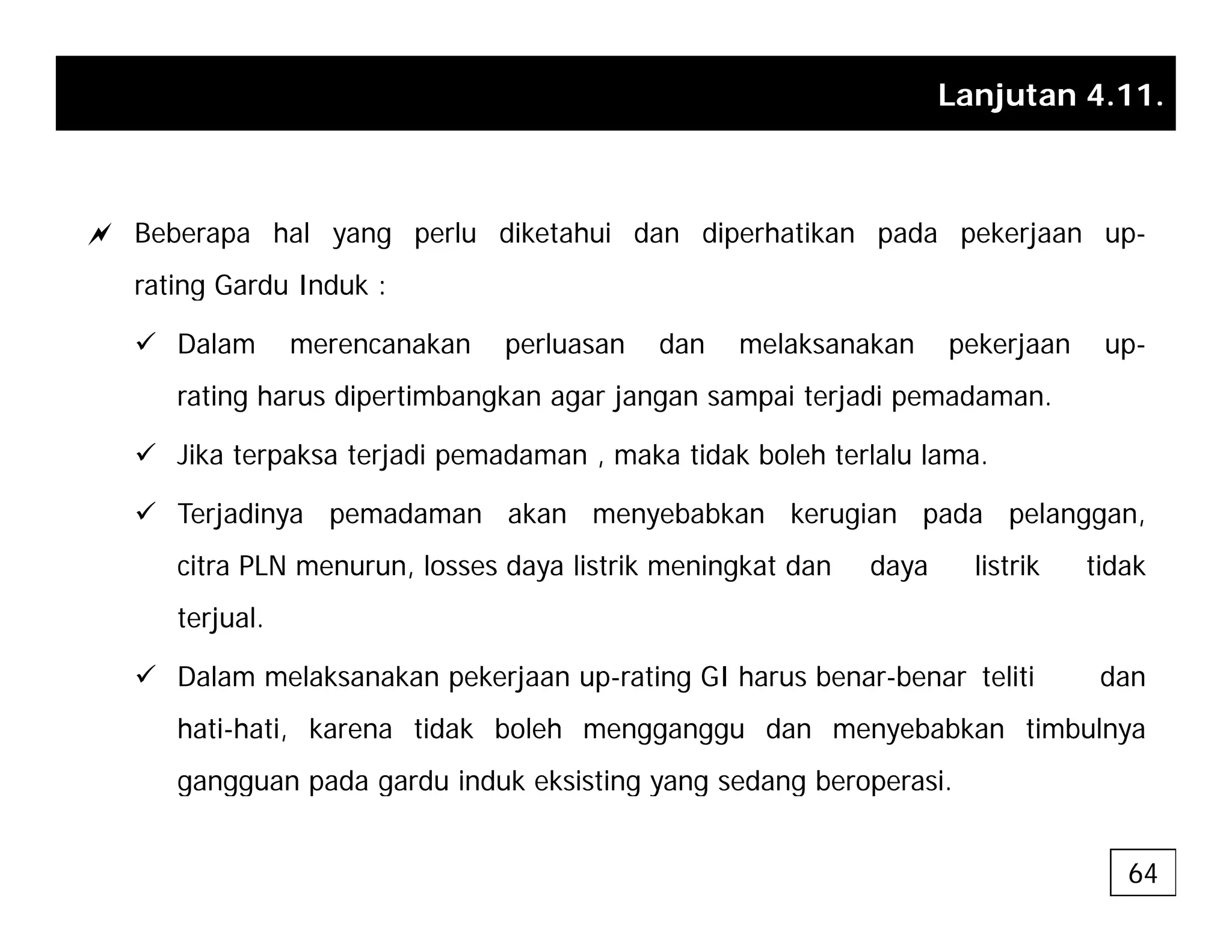 Lanjutan 4.11.
a Beberapa hal yang perlu diketahui dan diperhatikan pada pekerjaan up-
rating Gardu Induk :
g
9 Dalam merencanakan perluasan dan melaksanakan pekerjaan up-
rating harus dipertimbangkan agar jangan sampai terjadi pemadaman.
9 Jika terpaksa terjadi pemadaman , maka tidak boleh terlalu lama.
9 Terjadinya pemadaman akan menyebabkan kerugian pada pelanggan,
citra PLN menurun, losses daya listrik meningkat dan daya listrik tidak
terjual.
9 Dalam melaksanakan pekerjaan up-rating GI harus benar-benar teliti dan
hati-hati, karena tidak boleh mengganggu dan menyebabkan timbulnya
gangguan pada gardu induk eksisting yang sedang beroperasi
gangguan pada gardu induk eksisting yang sedang beroperasi.
64
 