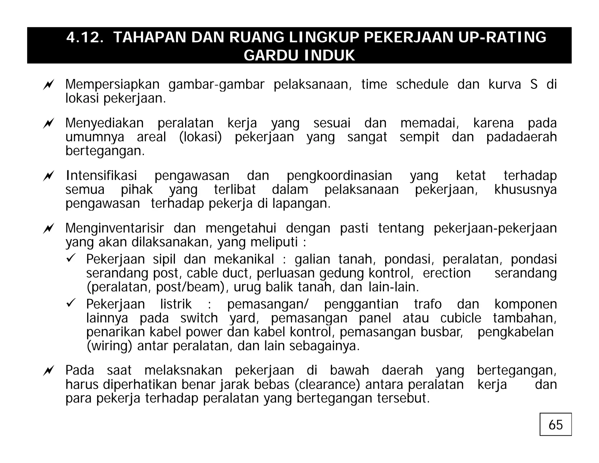 4.12. TAHAPAN DAN RUANG LINGKUP PEKERJAAN UP-RATING
GARDU INDUK
a Mempersiapkan gambar-gambar pelaksanaan time schedule dan kurva S di
a Mempersiapkan gambar gambar pelaksanaan, time schedule dan kurva S di
lokasi pekerjaan.
a Menyediakan peralatan kerja yang sesuai dan memadai, karena pada
umumnya areal (lokasi) pekerjaan yang sangat sempit dan padadaerah
y ( ) p j y g g p p
bertegangan.
a Intensifikasi pengawasan dan pengkoordinasian yang ketat terhadap
semua pihak yang terlibat dalam pelaksanaan pekerjaan, khususnya
pengawasan terhadap pekerja di lapangan
pengawasan terhadap pekerja di lapangan.
a Menginventarisir dan mengetahui dengan pasti tentang pekerjaan-pekerjaan
yang akan dilaksanakan, yang meliputi :
9 Pekerjaan sipil dan mekanikal : galian tanah pondasi peralatan pondasi
9 Pekerjaan sipil dan mekanikal : galian tanah, pondasi, peralatan, pondasi
serandang post, cable duct, perluasan gedung kontrol, erection serandang
(peralatan, post/beam), urug balik tanah, dan lain-lain.
9 Pekerjaan listrik : pemasangan/ penggantian trafo dan komponen
lainnya pada switch yard pemasangan panel atau cubicle tambahan
lainnya pada switch yard, pemasangan panel atau cubicle tambahan,
penarikan kabel power dan kabel kontrol, pemasangan busbar, pengkabelan
(wiring) antar peralatan, dan lain sebagainya.
a Pada saat melaksnakan pekerjaan di bawah daerah yang bertegangan,
p j y g g g
harus diperhatikan benar jarak bebas (clearance) antara peralatan kerja dan
para pekerja terhadap peralatan yang bertegangan tersebut.
65
 