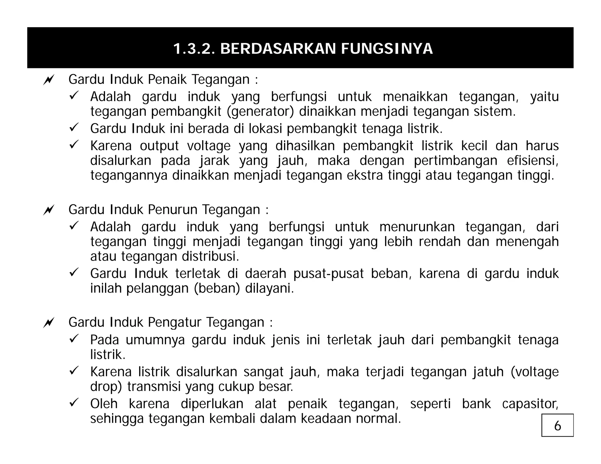 1.3.2. BERDASARKAN FUNGSINYA
a Gardu Induk Penaik Tegangan :
g g
9 Adalah gardu induk yang berfungsi untuk menaikkan tegangan, yaitu
tegangan pembangkit (generator) dinaikkan menjadi tegangan sistem.
9 Gardu Induk ini berada di lokasi pembangkit tenaga listrik.
9 Karena output voltage yang dihasilkan pembangkit listrik kecil dan harus
9 Karena output voltage yang dihasilkan pembangkit listrik kecil dan harus
disalurkan pada jarak yang jauh, maka dengan pertimbangan efisiensi,
tegangannya dinaikkan menjadi tegangan ekstra tinggi atau tegangan tinggi.
a Gardu Induk Penurun Tegangan :
9 Adalah gardu induk yang berfungsi untuk menurunkan tegangan, dari
tegangan tinggi menjadi tegangan tinggi yang lebih rendah dan menengah
atau tegangan distribusi.
g g
9 Gardu Induk terletak di daerah pusat-pusat beban, karena di gardu induk
inilah pelanggan (beban) dilayani.
a Gardu Induk Pengatur Tegangan :
a Gardu Induk Pengatur Tegangan :
9 Pada umumnya gardu induk jenis ini terletak jauh dari pembangkit tenaga
listrik.
9 Karena listrik disalurkan sangat jauh, maka terjadi tegangan jatuh (voltage
g j , j g g j ( g
drop) transmisi yang cukup besar.
9 Oleh karena diperlukan alat penaik tegangan, seperti bank capasitor,
sehingga tegangan kembali dalam keadaan normal.
6
 