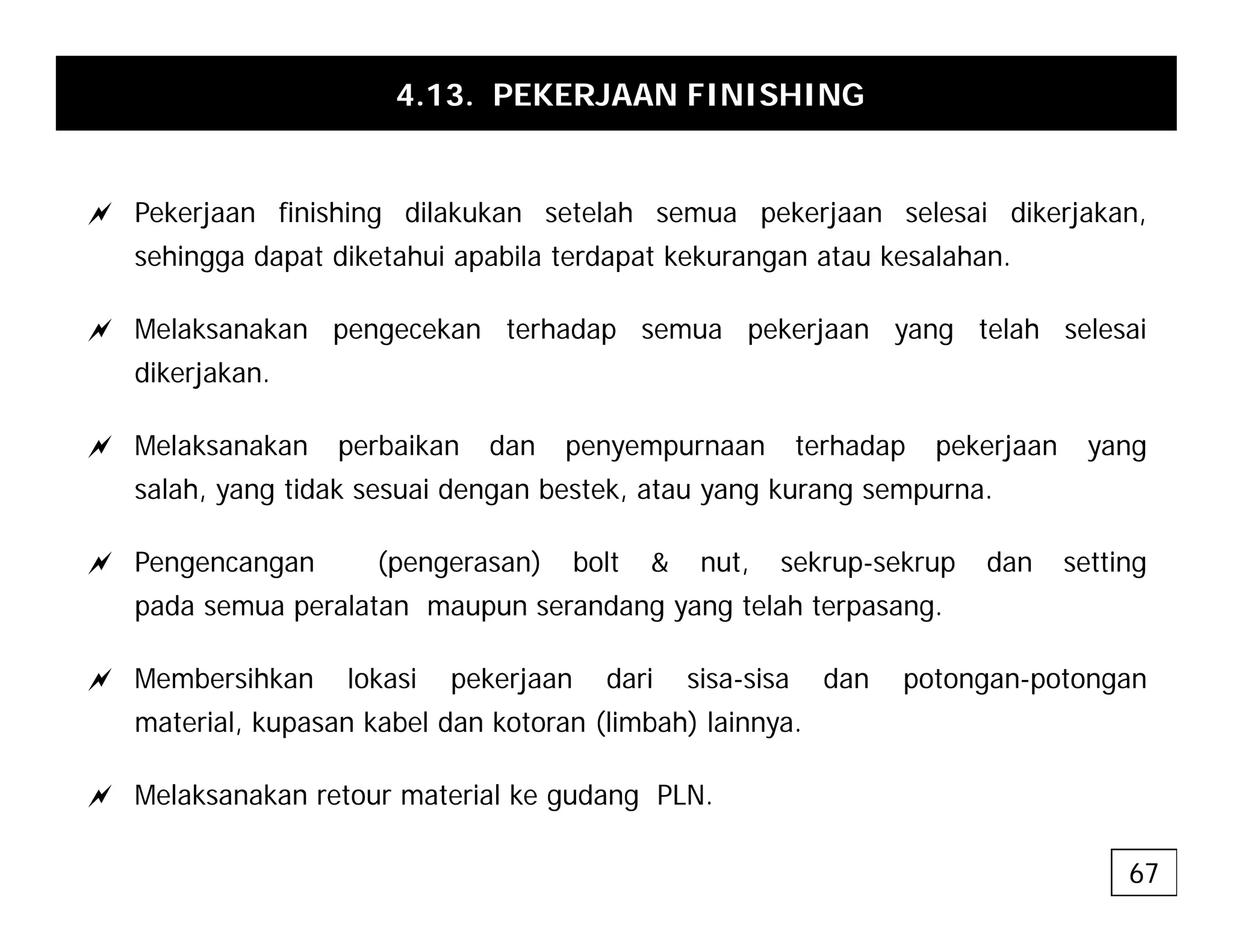 4.13. PEKERJAAN FINISHING
a Pekerjaan finishing dilakukan setelah semua pekerjaan selesai dikerjakan,
sehingga dapat diketahui apabila terdapat kekurangan atau kesalahan.
a Melaksanakan pengecekan terhadap semua pekerjaan yang telah selesai
dikerjakan.
a Melaksanakan perbaikan dan penyempurnaan terhadap pekerjaan yang
salah, yang tidak sesuai dengan bestek, atau yang kurang sempurna.
a Pengencangan (pengerasan) bolt & nut, sekrup-sekrup dan setting
pada semua peralatan maupun serandang yang telah terpasang.
a Membersihkan lokasi pekerjaan dari sisa-sisa dan potongan-potongan
material, kupasan kabel dan kotoran (limbah) lainnya.
a Melaksanakan retour material ke gudang PLN.
67
 