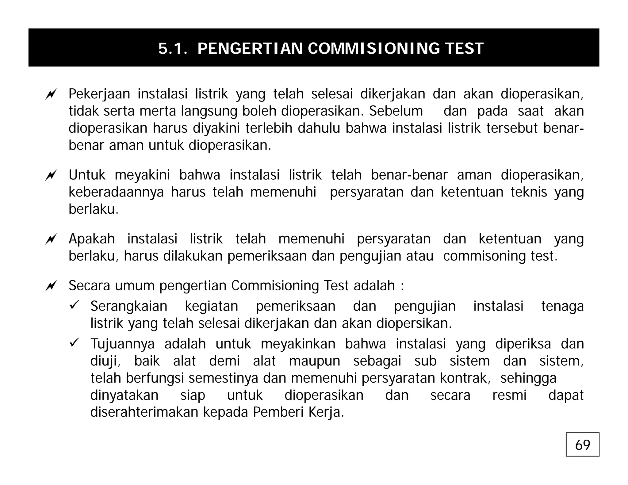 5.1. PENGERTIAN COMMISIONING TEST
a P k j i t l i li t ik t l h l i dik j k d k di ik
a Pekerjaan instalasi listrik yang telah selesai dikerjakan dan akan dioperasikan,
tidak serta merta langsung boleh dioperasikan. Sebelum dan pada saat akan
dioperasikan harus diyakini terlebih dahulu bahwa instalasi listrik tersebut benar-
benar aman untuk dioperasikan.
p
a Untuk meyakini bahwa instalasi listrik telah benar-benar aman dioperasikan,
keberadaannya harus telah memenuhi persyaratan dan ketentuan teknis yang
berlaku.
berlaku.
a Apakah instalasi listrik telah memenuhi persyaratan dan ketentuan yang
berlaku, harus dilakukan pemeriksaan dan pengujian atau commisoning test.
a Secara umum pengertian Commisioning Test adalah :
9 Serangkaian kegiatan pemeriksaan dan pengujian instalasi tenaga
listrik yang telah selesai dikerjakan dan akan diopersikan.
9 Tujuannya adalah untuk meyakinkan bahwa instalasi yang diperiksa dan
diuji, baik alat demi alat maupun sebagai sub sistem dan sistem,
telah berfungsi semestinya dan memenuhi persyaratan kontrak, sehingga
dinyatakan siap untuk dioperasikan dan secara resmi dapat
dinyatakan siap untuk dioperasikan dan secara resmi dapat
diserahterimakan kepada Pemberi Kerja.
69
 