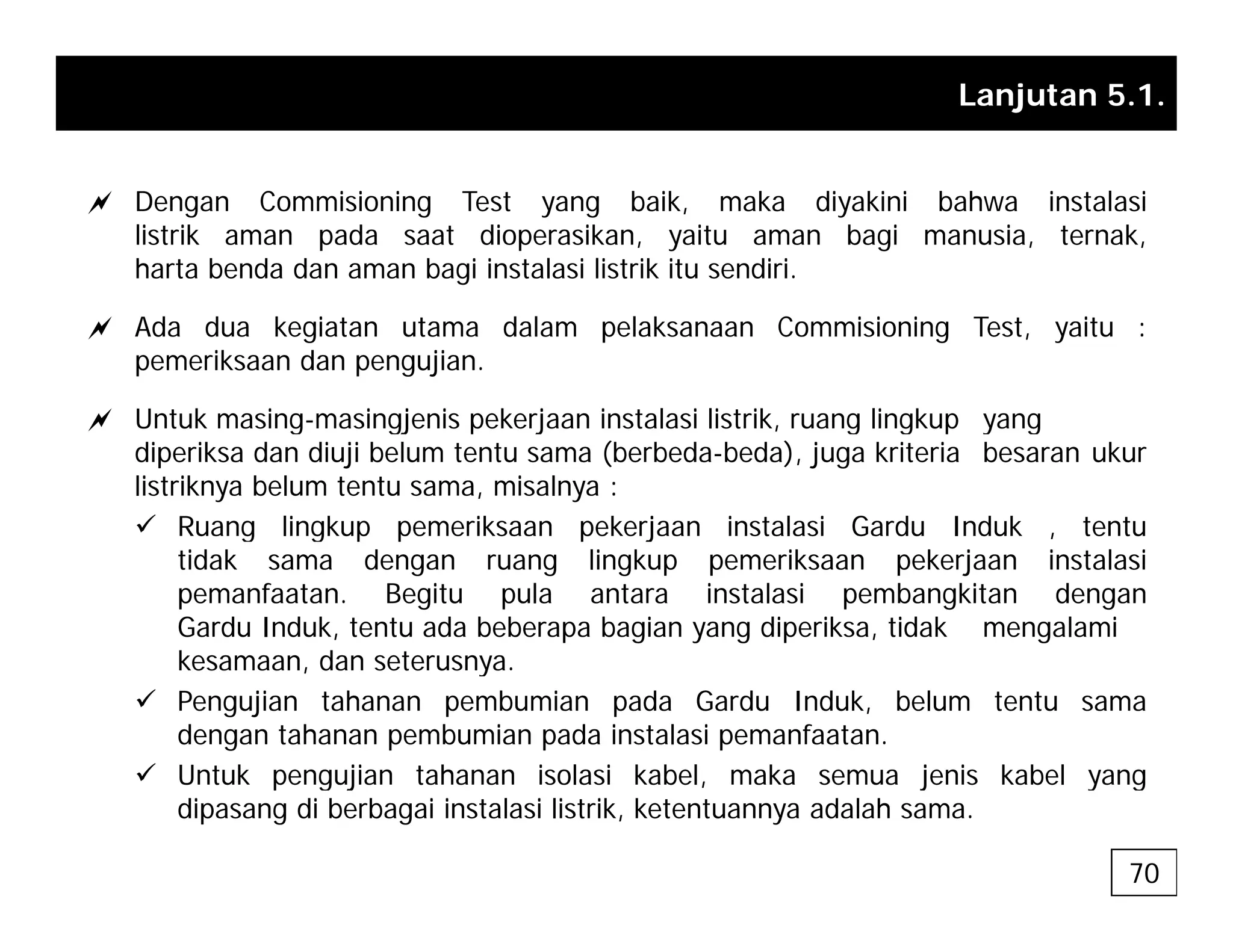 Lanjutan 5.1.
a Dengan Commisioning Test yang baik, maka diyakini bahwa instalasi
listrik aman pada saat dioperasikan, yaitu aman bagi manusia, ternak,
harta benda dan aman bagi instalasi listrik itu sendiri.
a Ada dua kegiatan utama dalam pelaksanaan Commisioning Test, yaitu :
pemeriksaan dan pengujian.
a Untuk masing masingjenis pekerjaan instalasi listrik ruang lingkup yang
a Untuk masing-masingjenis pekerjaan instalasi listrik, ruang lingkup yang
diperiksa dan diuji belum tentu sama (berbeda-beda), juga kriteria besaran ukur
listriknya belum tentu sama, misalnya :
9 Ruang lingkup pemeriksaan pekerjaan instalasi Gardu Induk , tentu
Ruang lingkup pemeriksaan pekerjaan instalasi Gardu Induk , tentu
tidak sama dengan ruang lingkup pemeriksaan pekerjaan instalasi
pemanfaatan. Begitu pula antara instalasi pembangkitan dengan
Gardu Induk, tentu ada beberapa bagian yang diperiksa, tidak mengalami
kesamaan dan seterusnya
kesamaan, dan seterusnya.
9 Pengujian tahanan pembumian pada Gardu Induk, belum tentu sama
dengan tahanan pembumian pada instalasi pemanfaatan.
9 Untuk pengujian tahanan isolasi kabel maka semua jenis kabel yang
9 Untuk pengujian tahanan isolasi kabel, maka semua jenis kabel yang
dipasang di berbagai instalasi listrik, ketentuannya adalah sama.
70
 