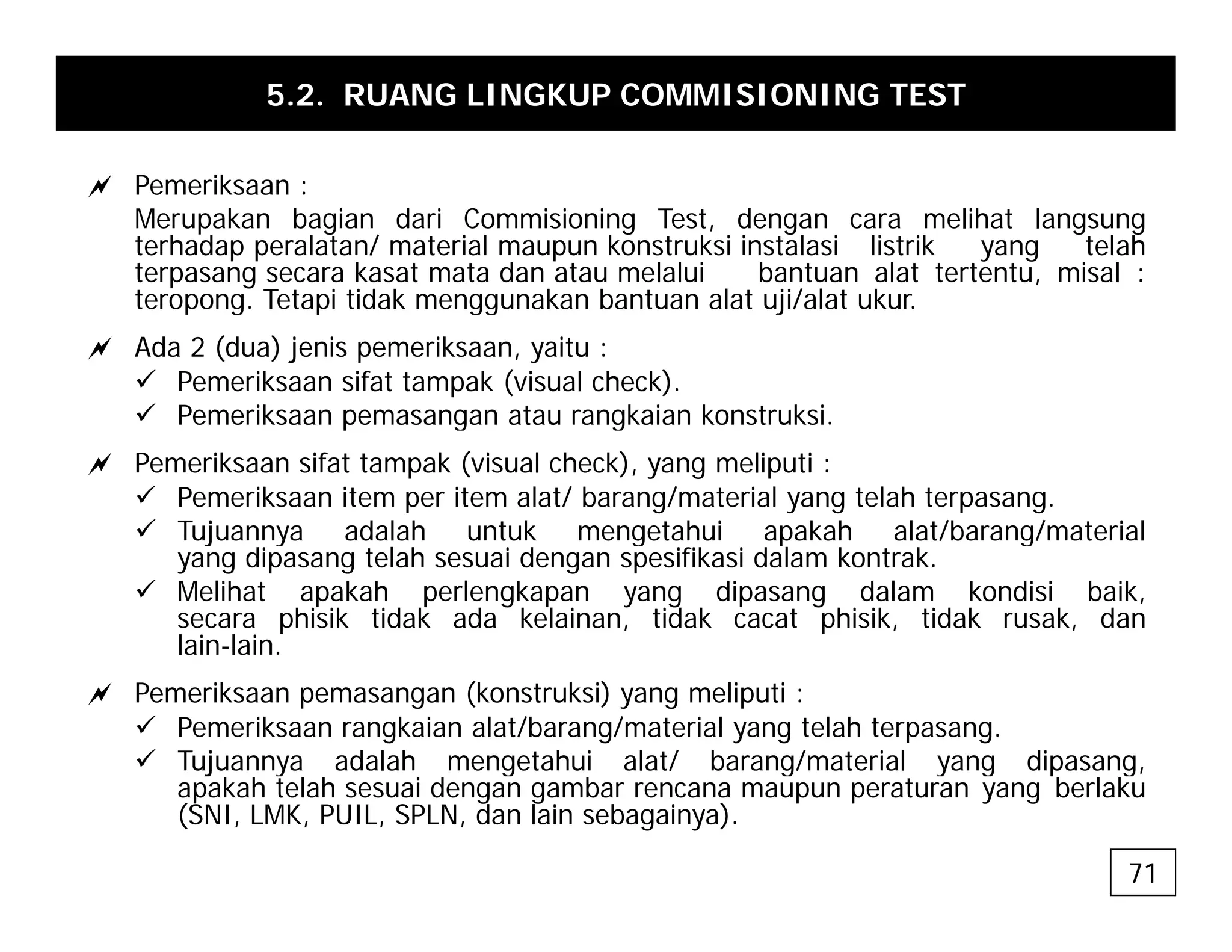 5.2. RUANG LINGKUP COMMISIONING TEST
a P ik
a Pemeriksaan :
Merupakan bagian dari Commisioning Test, dengan cara melihat langsung
terhadap peralatan/ material maupun konstruksi instalasi listrik yang telah
terpasang secara kasat mata dan atau melalui bantuan alat tertentu, misal :
teropong Tetapi tidak menggunakan bantuan alat uji/alat ukur
teropong. Tetapi tidak menggunakan bantuan alat uji/alat ukur.
a Ada 2 (dua) jenis pemeriksaan, yaitu :
9 Pemeriksaan sifat tampak (visual check).
9 Pemeriksaan pemasangan atau rangkaian konstruksi
9 Pemeriksaan pemasangan atau rangkaian konstruksi.
a Pemeriksaan sifat tampak (visual check), yang meliputi :
9 Pemeriksaan item per item alat/ barang/material yang telah terpasang.
9 Tujuannya adalah untuk mengetahui apakah alat/barang/material
9 Tujuannya adalah untuk mengetahui apakah alat/barang/material
yang dipasang telah sesuai dengan spesifikasi dalam kontrak.
9 Melihat apakah perlengkapan yang dipasang dalam kondisi baik,
secara phisik tidak ada kelainan, tidak cacat phisik, tidak rusak, dan
lain-lain.
a Pemeriksaan pemasangan (konstruksi) yang meliputi :
9 Pemeriksaan rangkaian alat/barang/material yang telah terpasang.
9 Tujuannya adalah mengetahui alat/ barang/material yang dipasang,
j y g g y g p g
apakah telah sesuai dengan gambar rencana maupun peraturan yang berlaku
(SNI, LMK, PUIL, SPLN, dan lain sebagainya).
71
 
