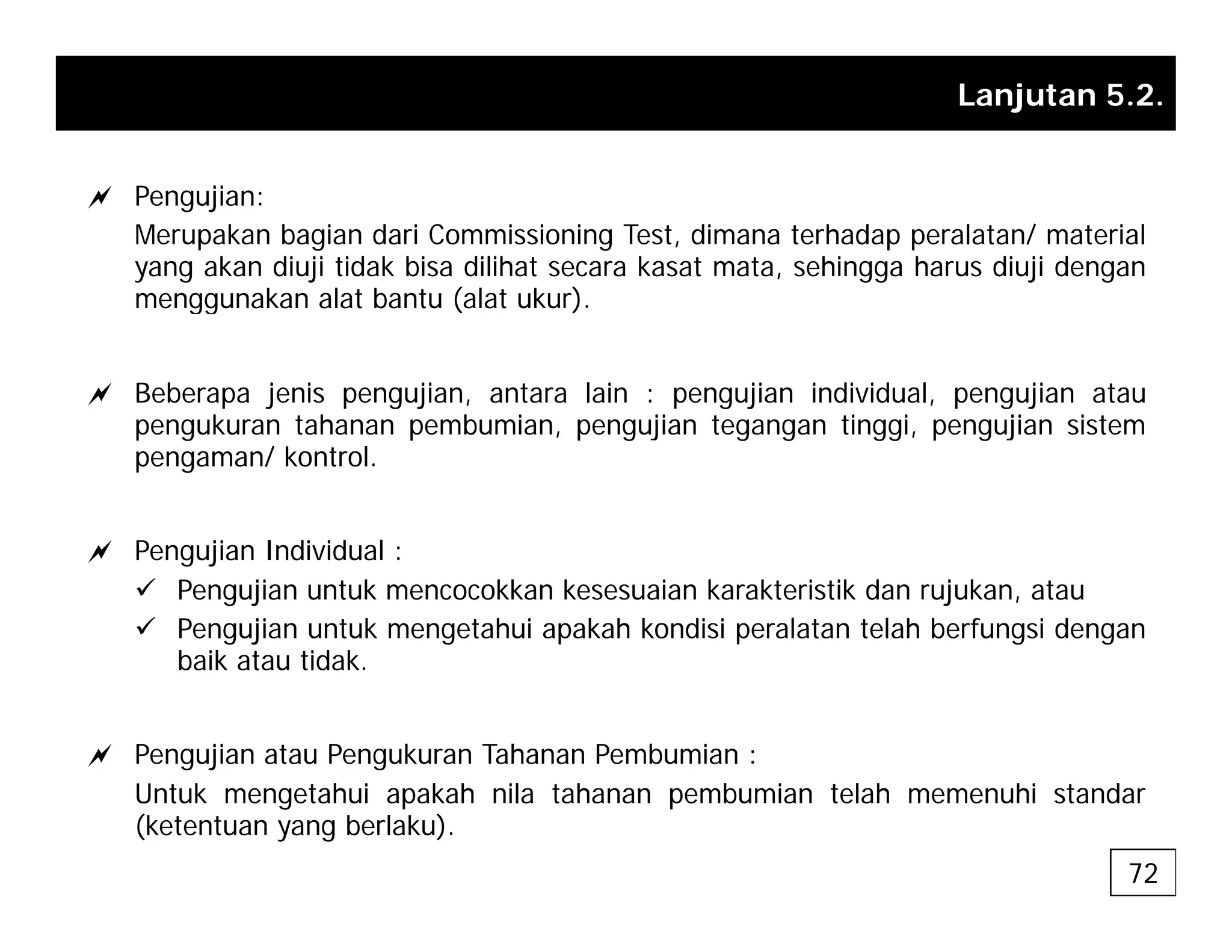 Lanjutan 5.2.
a Pengujian:
Merupakan bagian dari Commissioning Test, dimana terhadap peralatan/ material
yang akan diuji tidak bisa dilihat secara kasat mata, sehingga harus diuji dengan
menggunakan alat bantu (alat ukur)
menggunakan alat bantu (alat ukur).
a Beberapa jenis pengujian, antara lain : pengujian individual, pengujian atau
k t h b i ji t ti i ji i t
pengukuran tahanan pembumian, pengujian tegangan tinggi, pengujian sistem
pengaman/ kontrol.
a Pengujian Individual :
9 Pengujian untuk mencocokkan kesesuaian karakteristik dan rujukan, atau
9 Pengujian untuk mengetahui apakah kondisi peralatan telah berfungsi dengan
baik atau tidak
baik atau tidak.
a Pengujian atau Pengukuran Tahanan Pembumian :
Untuk mengetahui apakah nila tahanan pembumian telah memenuhi standar
(ketentuan yang berlaku).
72
 