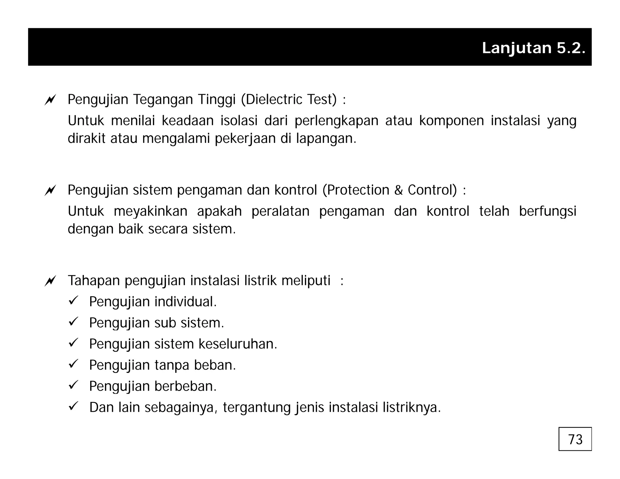 Lanjutan 5.2.
a Pengujian Tegangan Tinggi (Dielectric Test) :
Untuk menilai keadaan isolasi dari perlengkapan atau komponen instalasi yang
dirakit atau mengalami pekerjaan di lapangan.
a Pengujian sistem pengaman dan kontrol (Protection & Control) :
Untuk meyakinkan apakah peralatan pengaman dan kontrol telah berfungsi
Untuk meyakinkan apakah peralatan pengaman dan kontrol telah berfungsi
dengan baik secara sistem.
a Tahapan pengujian instalasi listrik meliputi :
9 Pengujian individual.
9 Pengujian sub sistem.
g j
9 Pengujian sistem keseluruhan.
9 Pengujian tanpa beban.
9 Pengujian berbeban.
Pengujian berbeban.
9 Dan lain sebagainya, tergantung jenis instalasi listriknya.
73
 
