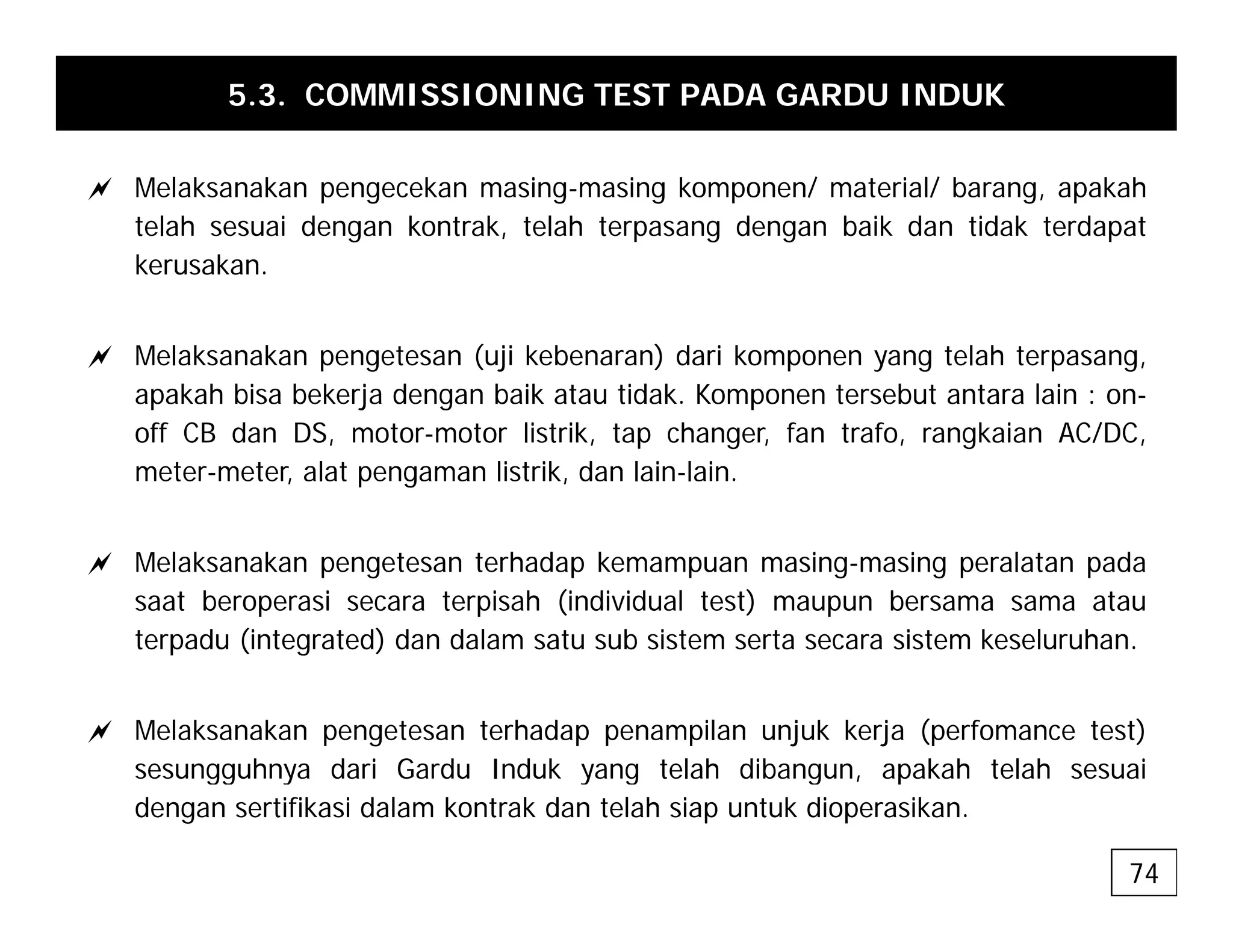 5.3. COMMISSIONING TEST PADA GARDU INDUK
a Melaksanakan pengecekan masing-masing komponen/ material/ barang, apakah
telah sesuai dengan kontrak, telah terpasang dengan baik dan tidak terdapat
kerusakan.
a Melaksanakan pengetesan (uji kebenaran) dari komponen yang telah terpasang,
apakah bisa bekerja dengan baik atau tidak. Komponen tersebut antara lain : on-
off CB dan DS, motor-motor listrik, tap changer, fan trafo, rangkaian AC/DC,
meter-meter, alat pengaman listrik, dan lain-lain.
a Melaksanakan pengetesan terhadap kemampuan masing-masing peralatan pada
saat beroperasi secara terpisah (individual test) maupun bersama sama atau
terpadu (integrated) dan dalam satu sub sistem serta secara sistem keseluruhan.
a Melaksanakan pengetesan terhadap penampilan unjuk kerja (perfomance test)
sesungguhnya dari Gardu Induk yang telah dibangun, apakah telah sesuai
sesungguhnya dari Gardu Induk yang telah dibangun, apakah telah sesuai
dengan sertifikasi dalam kontrak dan telah siap untuk dioperasikan.
74
 