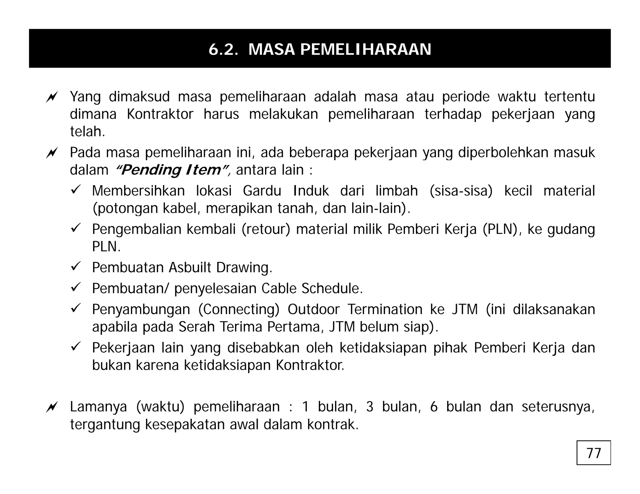 6.2. MASA PEMELIHARAAN
a Y di k d lih d l h t i d kt t t t
a Yang dimaksud masa pemeliharaan adalah masa atau periode waktu tertentu
dimana Kontraktor harus melakukan pemeliharaan terhadap pekerjaan yang
telah.
a Pada masa pemeliharaan ini ada beberapa pekerjaan yang diperbolehkan masuk
a Pada masa pemeliharaan ini, ada beberapa pekerjaan yang diperbolehkan masuk
dalam “Pending Item”, antara lain :
9 Membersihkan lokasi Gardu Induk dari limbah (sisa-sisa) kecil material
(potongan kabel, merapikan tanah, dan lain-lain).
(p g p )
9 Pengembalian kembali (retour) material milik Pemberi Kerja (PLN), ke gudang
PLN.
9 Pembuatan Asbuilt Drawing.
9 Pembuatan/ penyelesaian Cable Schedule.
9 Penyambungan (Connecting) Outdoor Termination ke JTM (ini dilaksanakan
apabila pada Serah Terima Pertama, JTM belum siap).
9 Pekerjaan lain yang disebabkan oleh ketidaksiapan pihak Pemberi Kerja dan
bukan karena ketidaksiapan Kontraktor.
a L ( kt ) lih 1 b l 3 b l 6 b l d t
a Lamanya (waktu) pemeliharaan : 1 bulan, 3 bulan, 6 bulan dan seterusnya,
tergantung kesepakatan awal dalam kontrak.
77
 
