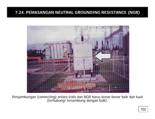 7.24. PEMASANGAN NEUTRAL GROUNDING RESISTANCE (NGR)
Penyambungan (connecting) antara trafo dan NGR harus benar-benar baik dan kuat
Penyambungan (connecting) antara trafo dan NGR harus benar-benar baik dan kuat
(terhubung/ tersambung dengan baik).
102
 