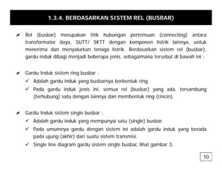 1.3.4. BERDASARKAN SISTEM REL (BUSBAR)
a Rel (busbar) merupakan titik hubungan pertemuan (connecting) antara
transformator daya, SUTT/ SKTT dengan komponen listrik lainnya, untuk
menerima dan menyalurkan tenaga listrik. Berdasarkan sistem rel (busbar),
gardu induk dibagi menjadi beberapa jenis, sebagaimana tersebut di bawah ini :
a Gardu Induk sistem ring busbar :
a Ga du du s ste g busba
9 Adalah gardu induk yang busbarnya berbentuk ring.
9 Pada gardu induk jenis ini, semua rel (busbar) yang ada, tersambung
(terhubung) satu dengan lainnya dan membentuk ring (cincin)
(terhubung) satu dengan lainnya dan membentuk ring (cincin).
a Gardu Induk sistem single busbar :
9 Adalah gardu induk yang mempunyai satu (single) busbar.
9 Pada umumnya gardu dengan sistem ini adalah gardu induk yang berada
pada ujung (akhir) dari suatu sistem transmisi.
9 Single line diagram gardu sistem single busbar, lihat gambar 3.
10
 