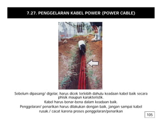 7.27. PENGGELARAN KABEL POWER (POWER CABLE)
Sebelum dipasang/ digelar, harus dicek terlebih dahulu keadaan kabel baik secara
phisik maupun karakteristik.
Kabel harus benar-bena dalam keadaan baik
Kabel harus benar-bena dalam keadaan baik.
Penggelaran/ penarikan harus dilakukan dengan baik, jangan sampai kabel
rusak./ cacat karena proses penggelaran/penarikan
105
 
