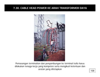7.30. CABLE HEAD POWER KE ARAH TRANSFORMER DAYA
P t i ti d b k t i l t f h
Pemasangan termination dan penyambungan ke terminal trafo harus
dilakukan tenaga kerja yang kompeten serta mengikuti ketentuan dan
urutan yang ditetapkan
108
 