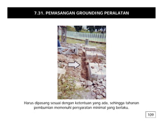 7.31. PEMASANGAN GROUNDING PERALATAN
H di i d k t t d hi t h
Harus dipasang sesuai dengan ketentuan yang ada, sehingga tahanan
pembumian memenuhi persyaratan minimal yang berlaku.
109
 