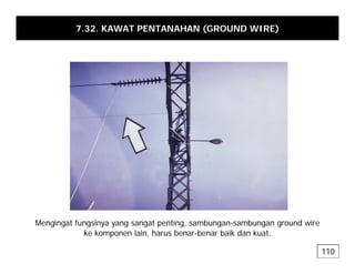 7.32. KAWAT PENTANAHAN (GROUND WIRE)
Mengingat fungsinya yang sangat penting sambungan-sambungan ground wire
Mengingat fungsinya yang sangat penting, sambungan-sambungan ground wire
ke komponen lain, harus benar-benar baik dan kuat.
110
 