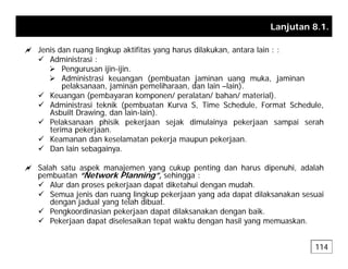 Lanjutan 8.1.
a Jenis dan ruang lingkup aktifitas yang harus dilakukan antara lain : :
a Jenis dan ruang lingkup aktifitas yang harus dilakukan, antara lain : :
9 Administrasi :
¾ Pengurusan ijin-ijin.
¾ Administrasi keuangan (pembuatan jaminan uang muka, jaminan
l k j i lih d l i l i )
pelaksanaan, jaminan pemeliharaan, dan lain –lain).
9 Keuangan (pembayaran komponen/ peralatan/ bahan/ material).
9 Administrasi teknik (pembuatan Kurva S, Time Schedule, Format Schedule,
Asbuilt Drawing, dan lain-lain).
9 Pelaksanaan phisik pekerjaan sejak dimulainya pekerjaan sampai serah
terima pekerjaan.
9 Keamanan dan keselamatan pekerja maupun pekerjaan.
9 Dan lain sebagainya.
a a sebaga ya
a Salah satu aspek manajemen yang cukup penting dan harus dipenuhi, adalah
pembuatan “Network Planning”, sehingga :
9 Alur dan proses pekerjaan dapat diketahui dengan mudah
9 Alur dan proses pekerjaan dapat diketahui dengan mudah.
9 Semua jenis dan ruang lingkup pekerjaan yang ada dapat dilaksanakan sesuai
dengan jadual yang telah dibuat.
9 Pengkoordinasian pekerjaan dapat dilaksanakan dengan baik.
9 Peke jaan dapat diselesaikan tepat akt dengan hasil ang mem askan
9 Pekerjaan dapat diselesaikan tepat waktu dengan hasil yang memuaskan.
114
 