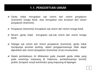 1.1. PENGERTIAN UMUM
a Gardu Induk merupakan sub sistem dari sistem penyaluran
(transmisi) tenaga listrik, atau merupakan satu kesatuan dari sistem
penyaluran (transmisi)
penyaluran (transmisi).
a Penyaluran (transmisi) merupakan sub sistem dari sistem tenaga listrik.
a Berarti, gardu induk merupakan sub-sub sistem dari sistem tenaga
listrik.
a Sebagai sub sistem dari sistem penyaluran (transmisi), gardu induk
mempunyai peranan penting, dalam pengoperasiannya tidak dapat
dipisahkan dari sistem penyaluran (transmisi) secara keseluruhan.
p p y ( )
a Dalam pembahasan ini difokuskan pada masalah gardu induk yang
pada umumnya terpasang di Indonesia, pembahasannya bersifat
p y p g , p y
praktis (terapan) sesuai konsttruksi yang terpasang di lapangan.
1
 